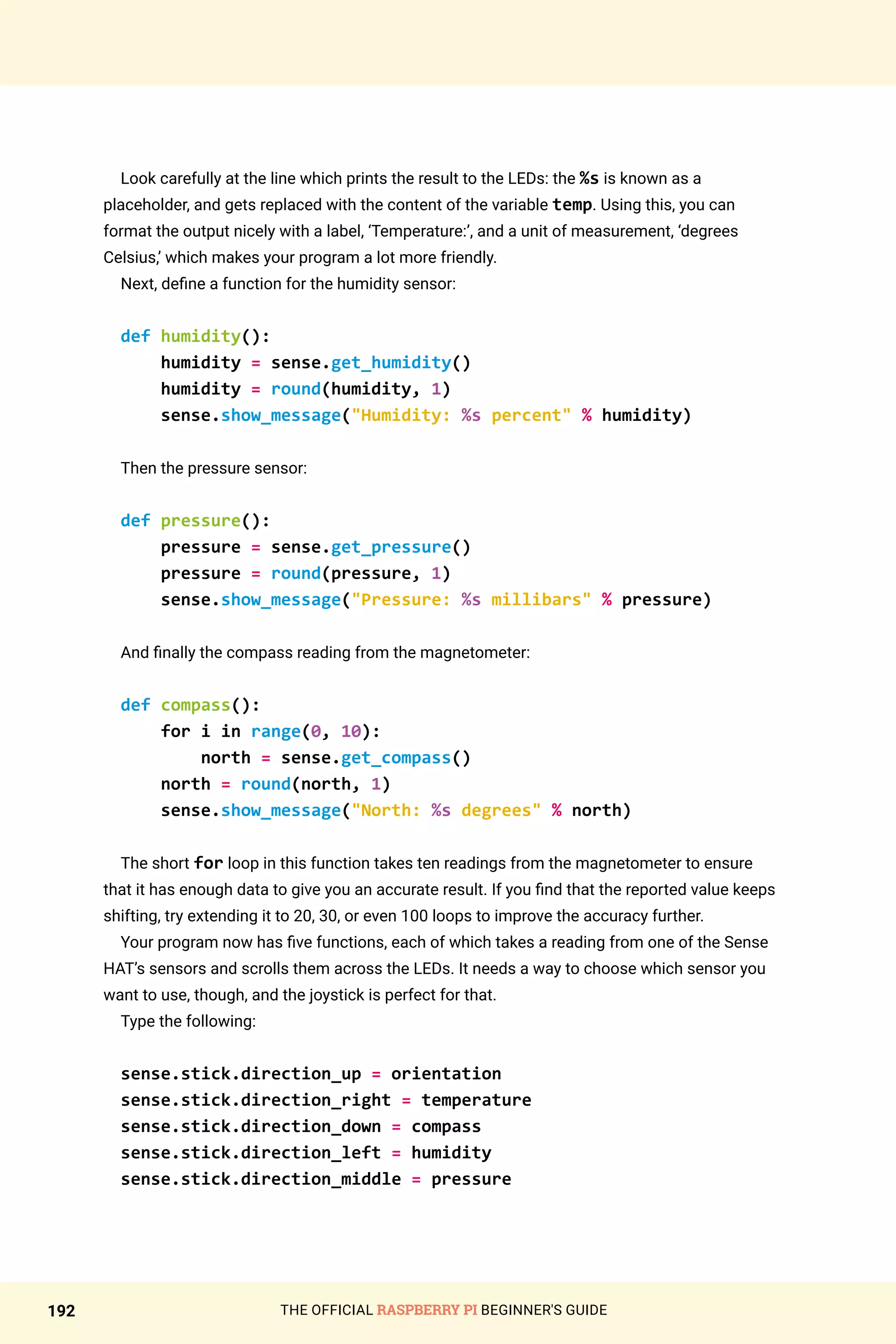 THE OFFICIAL RASPBERRY PI BEGINNER'S GUIDE
192
Look carefully at the line which prints the result to the LEDs: the %s is known as a
placeholder, and gets replaced with the content of the variable temp. Using this, you can
format the output nicely with a label, ‘Temperature:’, and a unit of measurement, ‘degrees
Celsius,’ which makes your program a lot more friendly.
Next, define a function for the humidity sensor:
def humidity():
humidity = sense.get_humidity()
humidity = round(humidity, 1)
sense.show_message(Humidity: %s percent % humidity)
Then the pressure sensor:
def pressure():
pressure = sense.get_pressure()
pressure = round(pressure, 1)
sense.show_message(Pressure: %s millibars % pressure)
And finally the compass reading from the magnetometer:
def compass():
for i in range(0, 10):
north = sense.get_compass()
north = round(north, 1)
sense.show_message(North: %s degrees % north)
The short for loop in this function takes ten readings from the magnetometer to ensure
that it has enough data to give you an accurate result. If you find that the reported value keeps
shifting, try extending it to 20, 30, or even 100 loops to improve the accuracy further.
Your program now has five functions, each of which takes a reading from one of the Sense
HAT’s sensors and scrolls them across the LEDs. It needs a way to choose which sensor you
want to use, though, and the joystick is perfect for that.
Type the following:
sense.stick.direction_up = orientation
sense.stick.direction_right = temperature
sense.stick.direction_down = compass
sense.stick.direction_left = humidity
sense.stick.direction_middle = pressure
 