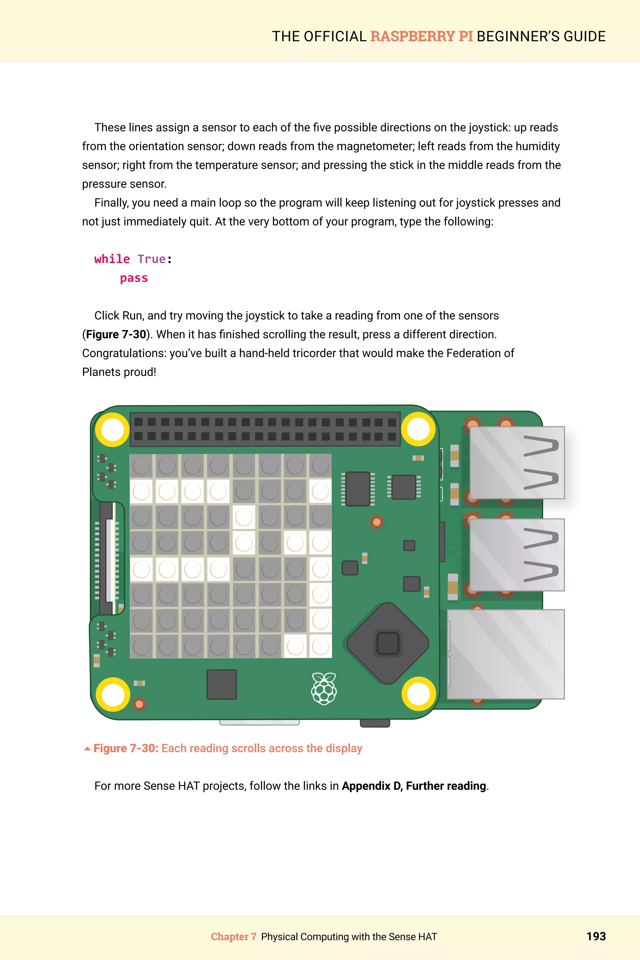 Chapter 7 Physical Computing with the Sense HAT 193
THE OFFICIAL RASPBERRY PI BEGINNER’S GUIDE
These lines assign a sensor to each of the five possible directions on the joystick: up reads
from the orientation sensor; down reads from the magnetometer; left reads from the humidity
sensor; right from the temperature sensor; and pressing the stick in the middle reads from the
pressure sensor.
Finally, you need a main loop so the program will keep listening out for joystick presses and
not just immediately quit. At the very bottom of your program, type the following:
while True:
pass
Click Run, and try moving the joystick to take a reading from one of the sensors
(Figure 7-30). When it has finished scrolling the result, press a different direction.
Congratulations: you’ve built a hand‑held tricorder that would make the Federation of
Planets proud!
5Figure 7-30: Each reading scrolls across the display
For more Sense HAT projects, follow the links in Appendix D, Further reading.
 