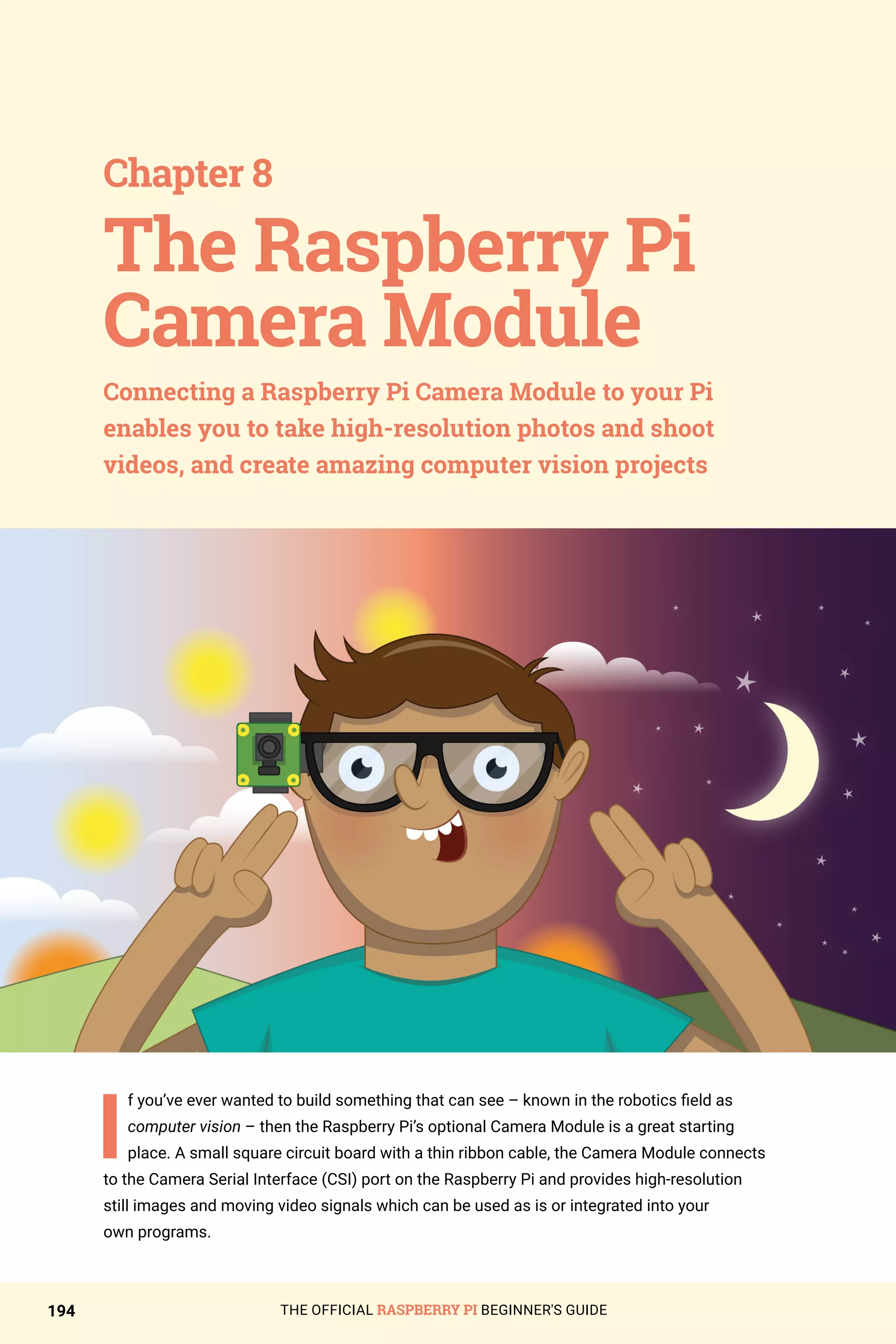 THE OFFICIAL RASPBERRY PI BEGINNER'S GUIDE
194
I
f you’ve ever wanted to build something that can see – known in the robotics field as
computer vision – then the Raspberry Pi’s optional Camera Module is a great starting
place. A small square circuit board with a thin ribbon cable, the Camera Module connects
to the Camera Serial Interface (CSI) port on the Raspberry Pi and provides high-resolution
still images and moving video signals which can be used as is or integrated into your
own programs.
Chapter 8
Connecting a Raspberry Pi Camera Module to your Pi
enables you to take high-resolution photos and shoot
videos, and create amazing computer vision projects
The Raspberry Pi
Camera Module
 