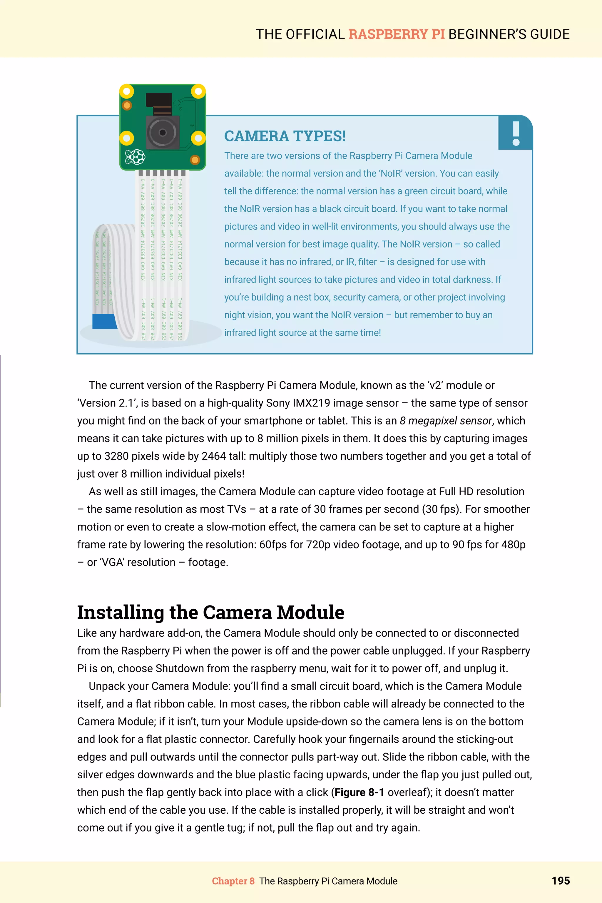 Chapter 8 The Raspberry Pi Camera Module 195
THE OFFICIAL RASPBERRY PI BEGINNER’S GUIDE
The current version of the Raspberry Pi Camera Module, known as the ‘v2’ module or
‘Version 2.1’, is based on a high-quality Sony IMX219 image sensor – the same type of sensor
you might find on the back of your smartphone or tablet. This is an 8 megapixel sensor, which
means it can take pictures with up to 8 million pixels in them. It does this by capturing images
up to 3280 pixels wide by 2464 tall: multiply those two numbers together and you get a total of
just over 8 million individual pixels!
As well as still images, the Camera Module can capture video footage at Full HD resolution
– the same resolution as most TVs – at a rate of 30 frames per second (30 fps). For smoother
motion or even to create a slow-motion effect, the camera can be set to capture at a higher
frame rate by lowering the resolution: 60fps for 720p video footage, and up to 90 fps for 480p
– or ‘VGA’ resolution – footage.
Installing the Camera Module
Like any hardware add-on, the Camera Module should only be connected to or disconnected
from the Raspberry Pi when the power is off and the power cable unplugged. If your Raspberry
Pi is on, choose Shutdown from the raspberry menu, wait for it to power off, and unplug it.
Unpack your Camera Module: you’ll find a small circuit board, which is the Camera Module
itself, and a flat ribbon cable. In most cases, the ribbon cable will already be connected to the
Camera Module; if it isn’t, turn your Module upside-down so the camera lens is on the bottom
and look for a flat plastic connector. Carefully hook your fingernails around the sticking-out
edges and pull outwards until the connector pulls part-way out. Slide the ribbon cable, with the
silver edges downwards and the blue plastic facing upwards, under the flap you just pulled out,
then push the flap gently back into place with a click (Figure 8-1 overleaf); it doesn’t matter
which end of the cable you use. If the cable is installed properly, it will be straight and won’t
come out if you give it a gentle tug; if not, pull the flap out and try again.
CAMERA TYPES!
There are two versions of the Raspberry Pi Camera Module
available: the normal version and the ‘NoIR’ version. You can easily
tell the difference: the normal version has a green circuit board, while
the NoIR version has a black circuit board. If you want to take normal
pictures and video in well-lit environments, you should always use the
normal version for best image quality. The NoIR version – so called
because it has no infrared, or IR, filter – is designed for use with
infrared light sources to take pictures and video in total darkness. If
you’re building a nest box, security camera, or other project involving
night vision, you want the NoIR version – but remember to buy an
infrared light source at the same time!
 