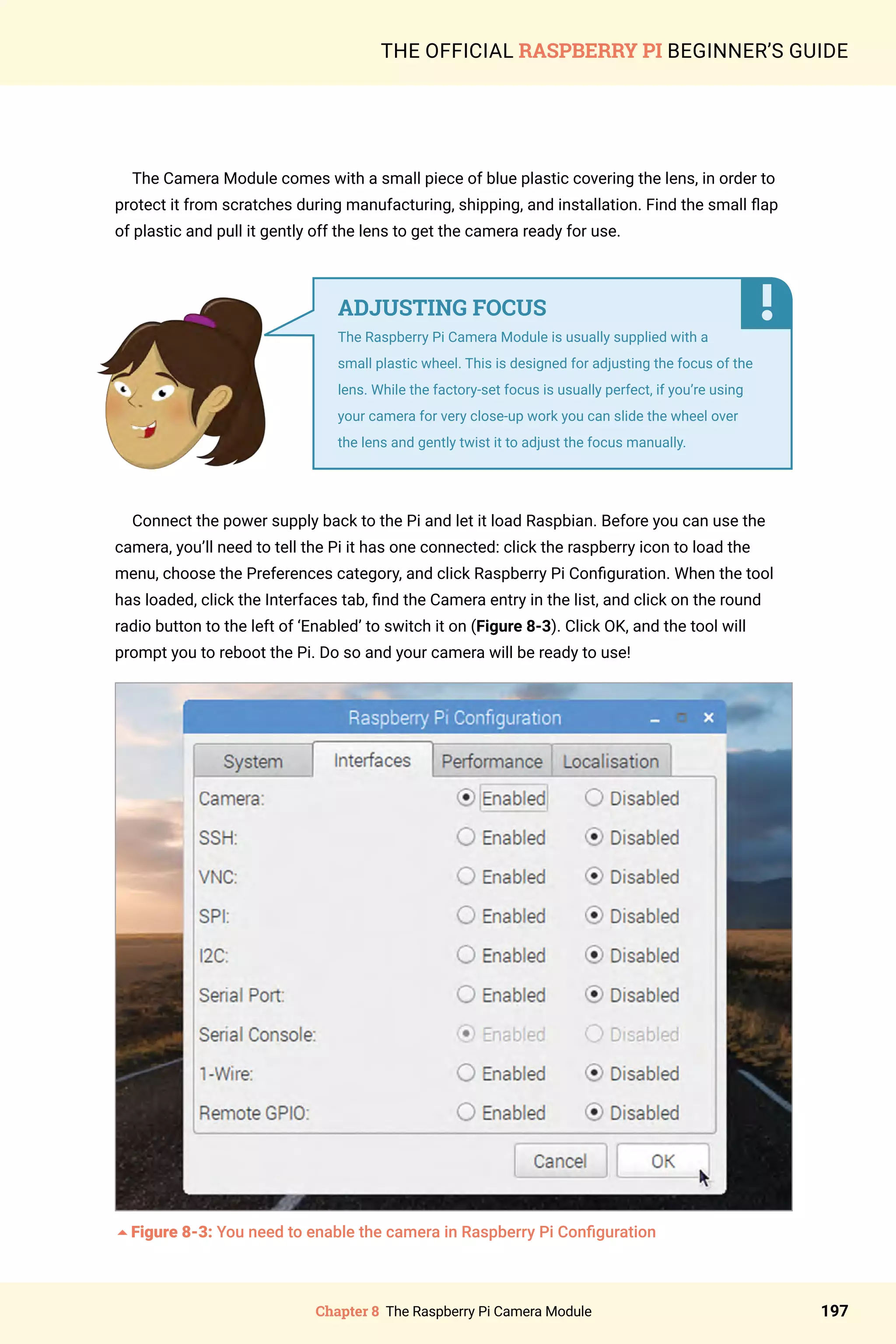 Chapter 8 The Raspberry Pi Camera Module 197
THE OFFICIAL RASPBERRY PI BEGINNER’S GUIDE
The Camera Module comes with a small piece of blue plastic covering the lens, in order to
protect it from scratches during manufacturing, shipping, and installation. Find the small flap
of plastic and pull it gently off the lens to get the camera ready for use.
Connect the power supply back to the Pi and let it load Raspbian. Before you can use the
camera, you’ll need to tell the Pi it has one connected: click the raspberry icon to load the
menu, choose the Preferences category, and click Raspberry Pi Configuration. When the tool
has loaded, click the Interfaces tab, find the Camera entry in the list, and click on the round
radio button to the left of ‘Enabled’ to switch it on (Figure 8-3). Click OK, and the tool will
prompt you to reboot the Pi. Do so and your camera will be ready to use!
5Figure 8-3: You need to enable the camera in Raspberry Pi Configuration
ADJUSTING FOCUS
The Raspberry Pi Camera Module is usually supplied with a
small plastic wheel. This is designed for adjusting the focus of the
lens. While the factory-set focus is usually perfect, if you’re using
your camera for very close-up work you can slide the wheel over
the lens and gently twist it to adjust the focus manually.
 