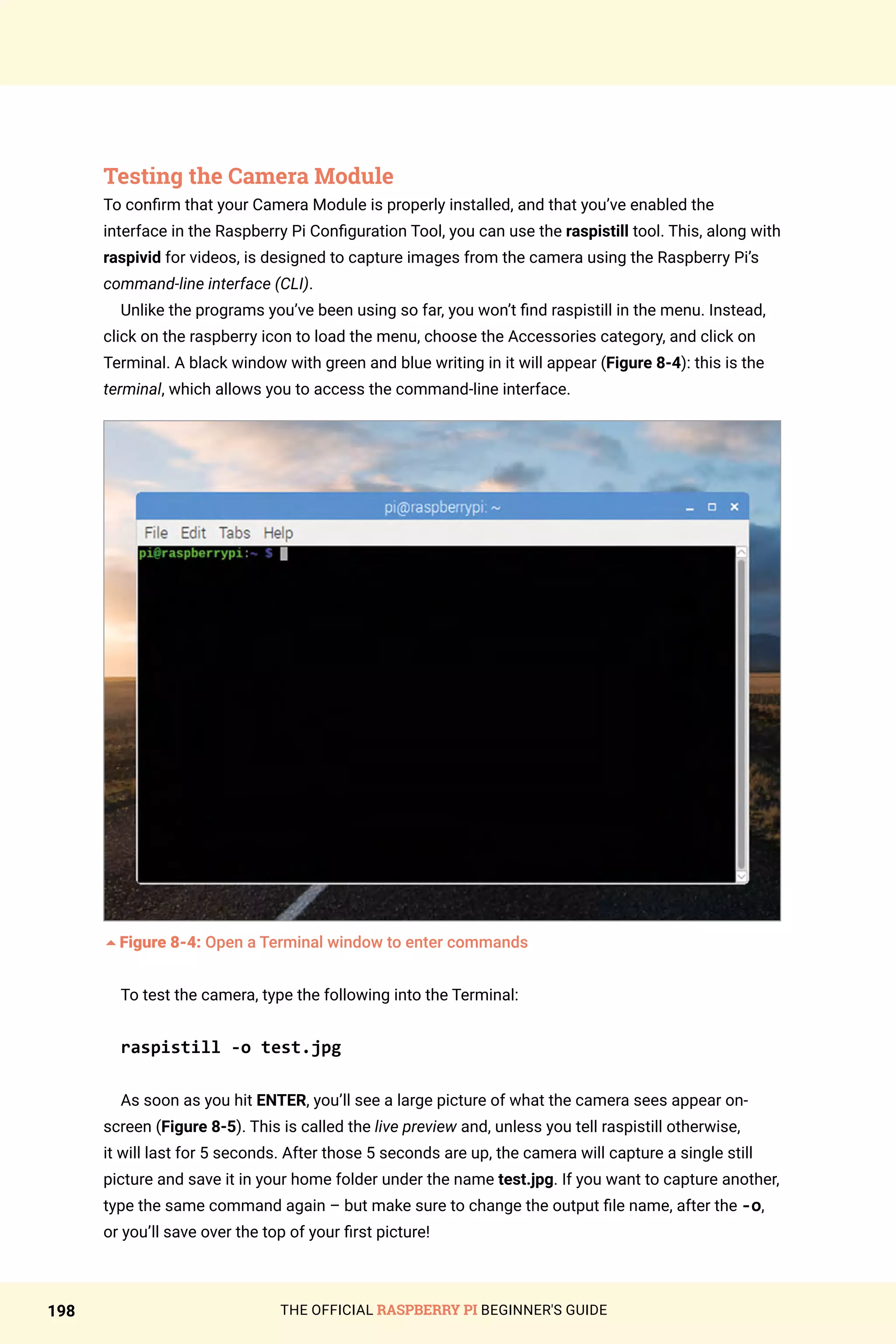 THE OFFICIAL RASPBERRY PI BEGINNER'S GUIDE
198
Testing the Camera Module
To confirm that your Camera Module is properly installed, and that you’ve enabled the
interface in the Raspberry Pi Configuration Tool, you can use the raspistill tool. This, along with
raspivid for videos, is designed to capture images from the camera using the Raspberry Pi’s
command-line interface (CLI).
Unlike the programs you’ve been using so far, you won’t find raspistill in the menu. Instead,
click on the raspberry icon to load the menu, choose the Accessories category, and click on
Terminal. A black window with green and blue writing in it will appear (Figure 8-4): this is the
terminal, which allows you to access the command-line interface.
5Figure 8-4: Open a Terminal window to enter commands
To test the camera, type the following into the Terminal:
raspistill -o test.jpg
As soon as you hit ENTER, you’ll see a large picture of what the camera sees appear on-
screen (Figure 8-5). This is called the live preview and, unless you tell raspistill otherwise,
it will last for 5 seconds. After those 5 seconds are up, the camera will capture a single still
picture and save it in your home folder under the name test.jpg. If you want to capture another,
type the same command again – but make sure to change the output file name, after the -o,
or you’ll save over the top of your first picture!
 