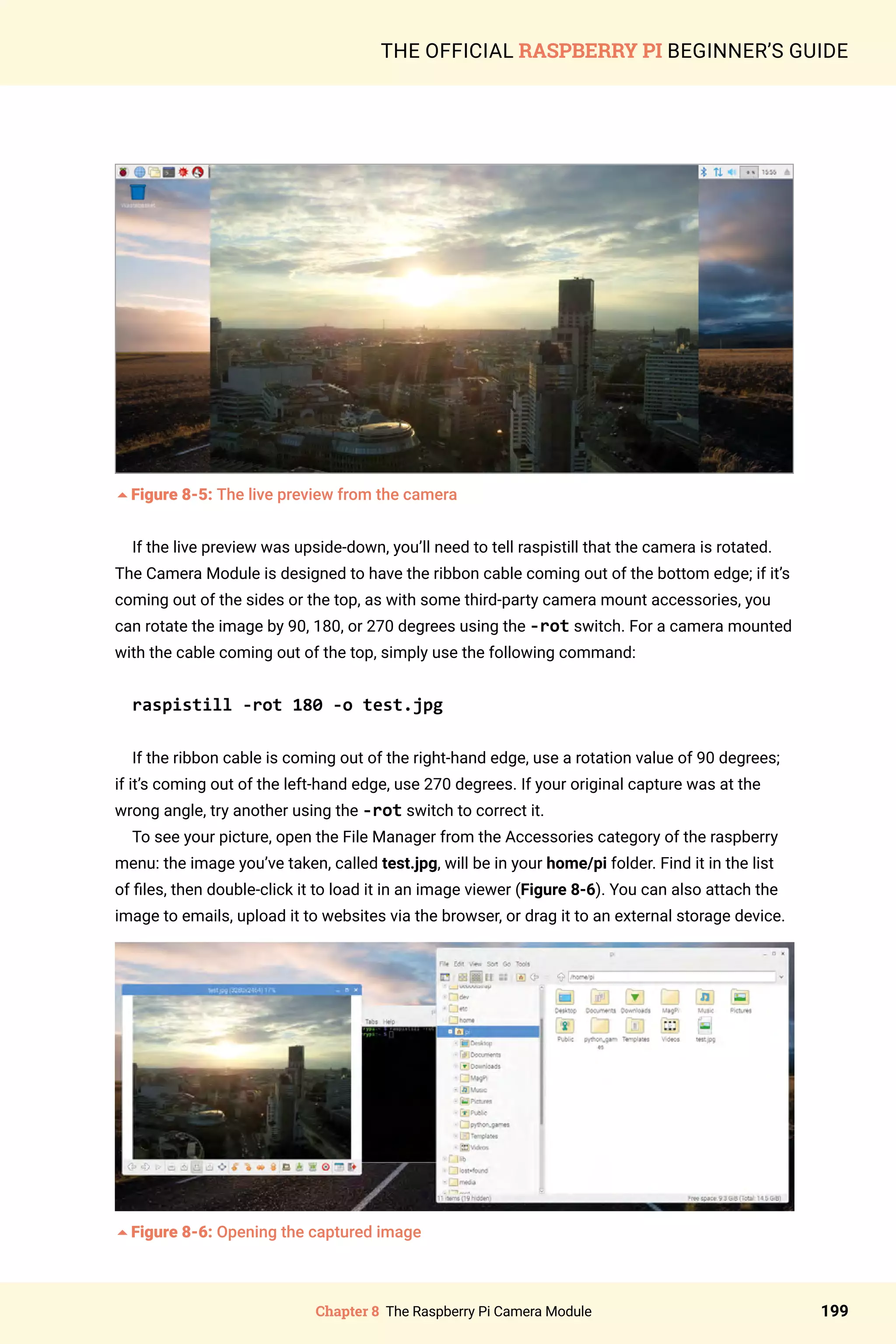 Chapter 8 The Raspberry Pi Camera Module 199
THE OFFICIAL RASPBERRY PI BEGINNER’S GUIDE
5Figure 8-5: The live preview from the camera
If the live preview was upside-down, you’ll need to tell raspistill that the camera is rotated.
The Camera Module is designed to have the ribbon cable coming out of the bottom edge; if it’s
coming out of the sides or the top, as with some third-party camera mount accessories, you
can rotate the image by 90, 180, or 270 degrees using the -rot switch. For a camera mounted
with the cable coming out of the top, simply use the following command:
raspistill -rot 180 -o test.jpg
If the ribbon cable is coming out of the right-hand edge, use a rotation value of 90 degrees;
if it’s coming out of the left-hand edge, use 270 degrees. If your original capture was at the
wrong angle, try another using the -rot switch to correct it.
To see your picture, open the File Manager from the Accessories category of the raspberry
menu: the image you’ve taken, called test.jpg, will be in your home/pi folder. Find it in the list
of files, then double-click it to load it in an image viewer (Figure 8-6). You can also attach the
image to emails, upload it to websites via the browser, or drag it to an external storage device.
5Figure 8-6: Opening the captured image
 