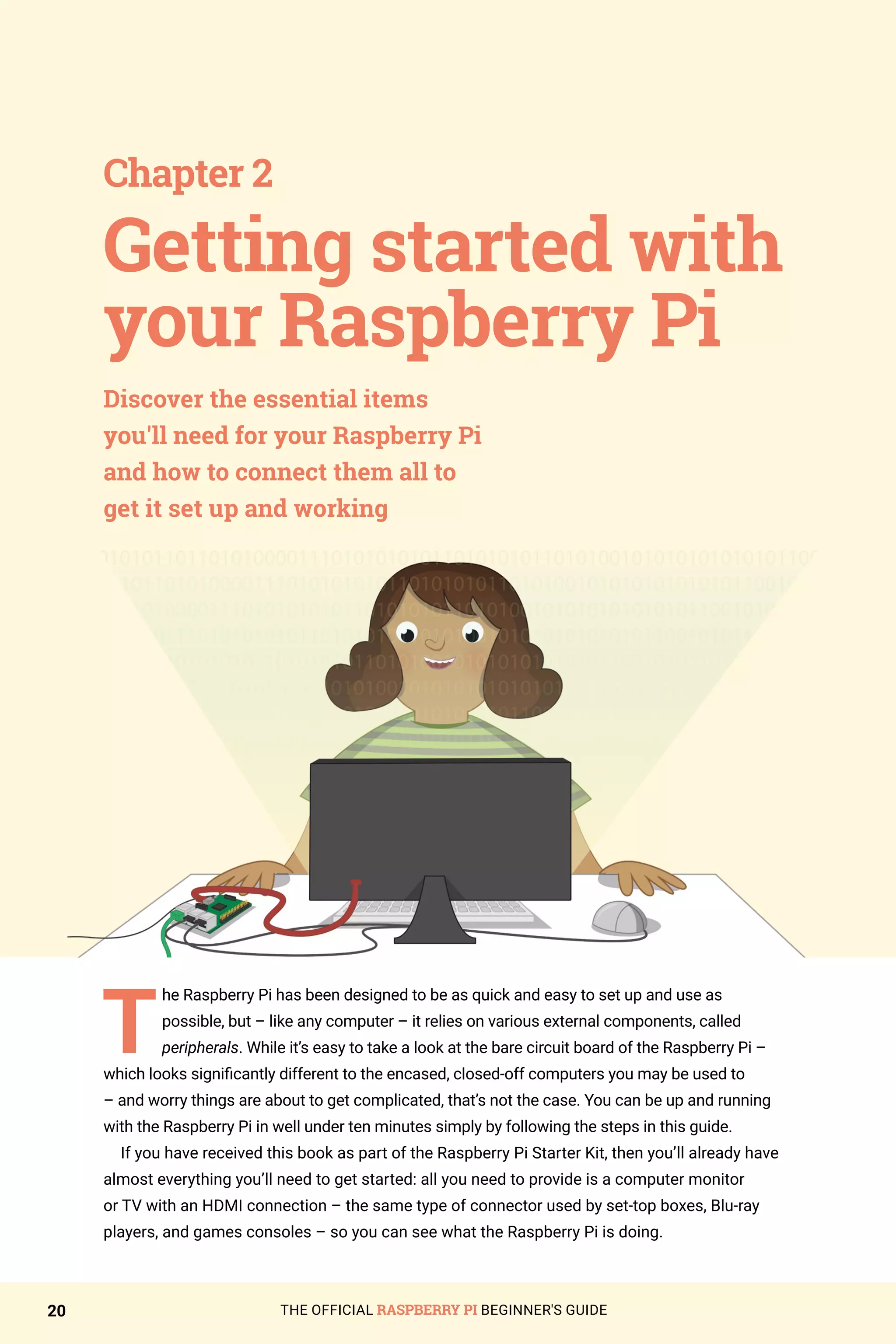 THE OFFICIAL RASPBERRY PI BEGINNER'S GUIDE
20
T
he Raspberry Pi has been designed to be as quick and easy to set up and use as
possible, but – like any computer – it relies on various external components, called
peripherals. While it’s easy to take a look at the bare circuit board of the Raspberry Pi –
which looks significantly different to the encased, closed-off computers you may be used to
– and worry things are about to get complicated, that’s not the case. You can be up and running
with the Raspberry Pi in well under ten minutes simply by following the steps in this guide.
If you have received this book as part of the Raspberry Pi Starter Kit, then you’ll already have
almost everything you’ll need to get started: all you need to provide is a computer monitor
or TV with an HDMI connection – the same type of connector used by set-top boxes, Blu-ray
players, and games consoles – so you can see what the Raspberry Pi is doing.
Chapter 2
Discover the essential items
you'll need for your Raspberry Pi
and how to connect them all to
get it set up and working
Getting started with
your Raspberry Pi
 