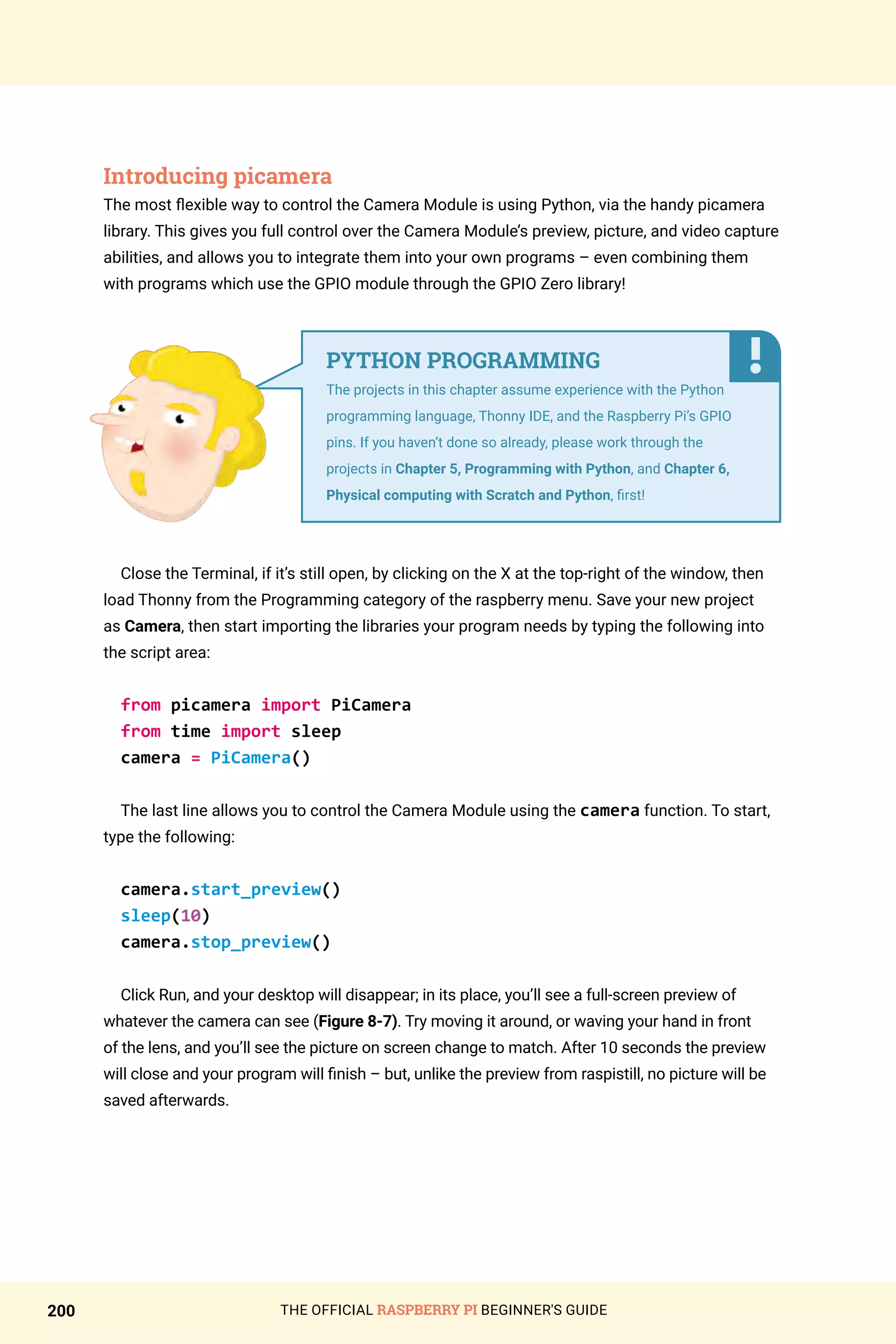 THE OFFICIAL RASPBERRY PI BEGINNER'S GUIDE
200
Introducing picamera
The most flexible way to control the Camera Module is using Python, via the handy picamera
library. This gives you full control over the Camera Module’s preview, picture, and video capture
abilities, and allows you to integrate them into your own programs – even combining them
with programs which use the GPIO module through the GPIO Zero library!
Close the Terminal, if it’s still open, by clicking on the X at the top-right of the window, then
load Thonny from the Programming category of the raspberry menu. Save your new project
as Camera, then start importing the libraries your program needs by typing the following into
the script area:
from picamera import PiCamera
from time import sleep
camera = PiCamera()
The last line allows you to control the Camera Module using the camera function. To start,
type the following:
camera.start_preview()
sleep(10)
camera.stop_preview()
Click Run, and your desktop will disappear; in its place, you’ll see a full-screen preview of
whatever the camera can see (Figure 8-7). Try moving it around, or waving your hand in front
of the lens, and you’ll see the picture on screen change to match. After 10 seconds the preview
will close and your program will finish – but, unlike the preview from raspistill, no picture will be
saved afterwards.
PYTHON PROGRAMMING
The projects in this chapter assume experience with the Python
programming language, Thonny IDE, and the Raspberry Pi’s GPIO
pins. If you haven’t done so already, please work through the
projects in Chapter 5, Programming with Python, and Chapter 6,
Physical computing with Scratch and Python, first!
 