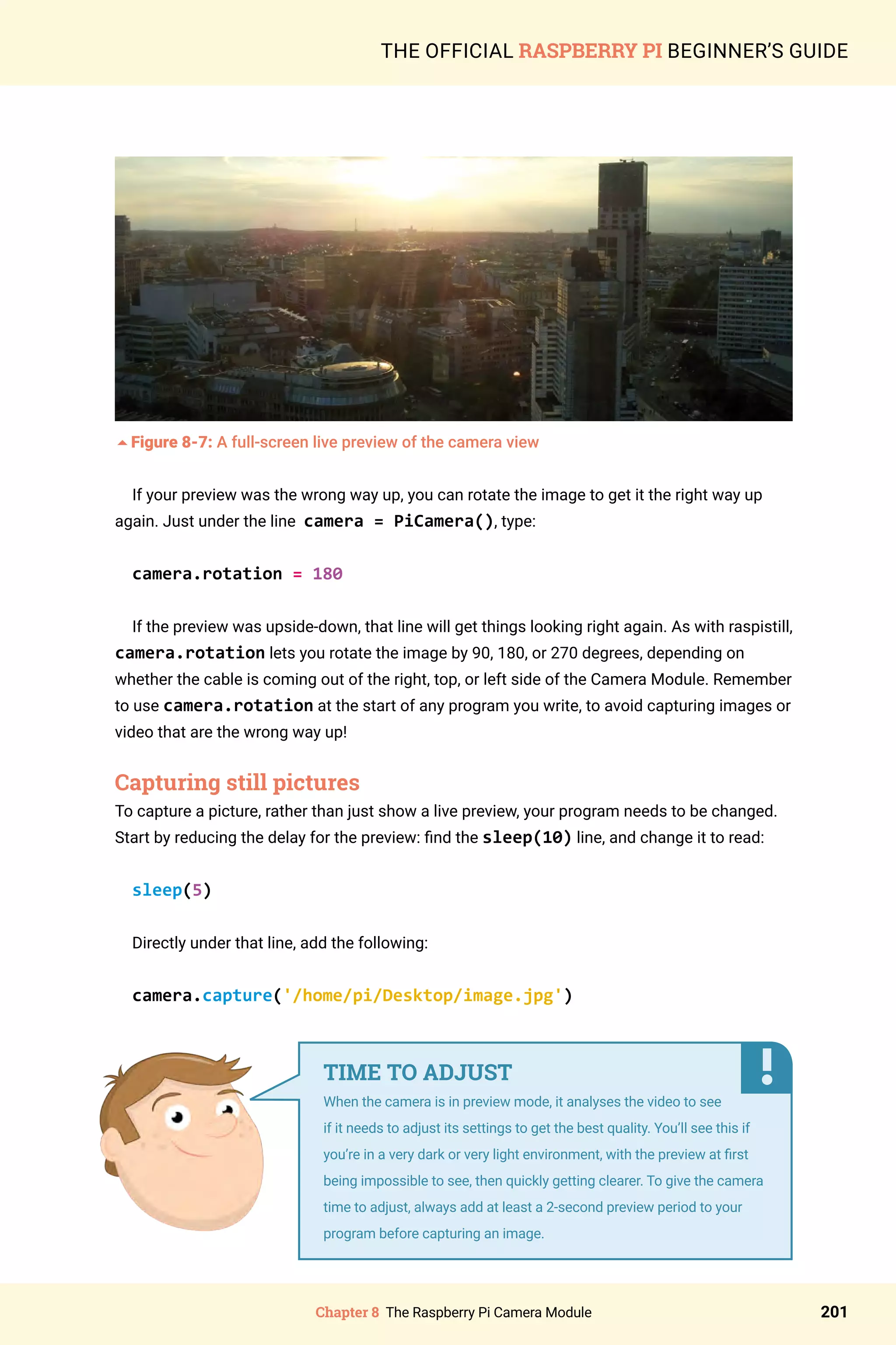 Chapter 8 The Raspberry Pi Camera Module 201
THE OFFICIAL RASPBERRY PI BEGINNER’S GUIDE
5Figure 8-7: A full-screen live preview of the camera view
If your preview was the wrong way up, you can rotate the image to get it the right way up
again. Just under the line camera = PiCamera(), type:
camera.rotation = 180
If the preview was upside-down, that line will get things looking right again. As with raspistill,
camera.rotation lets you rotate the image by 90, 180, or 270 degrees, depending on
whether the cable is coming out of the right, top, or left side of the Camera Module. Remember
to use camera.rotation at the start of any program you write, to avoid capturing images or
video that are the wrong way up!
Capturing still pictures
To capture a picture, rather than just show a live preview, your program needs to be changed.
Start by reducing the delay for the preview: find the sleep(10) line, and change it to read:
sleep(5)
Directly under that line, add the following:
camera.capture('/home/pi/Desktop/image.jpg')
TIME TO ADJUST
When the camera is in preview mode, it analyses the video to see
if it needs to adjust its settings to get the best quality. You’ll see this if
you’re in a very dark or very light environment, with the preview at first
being impossible to see, then quickly getting clearer. To give the camera
time to adjust, always add at least a 2-second preview period to your
program before capturing an image.
 