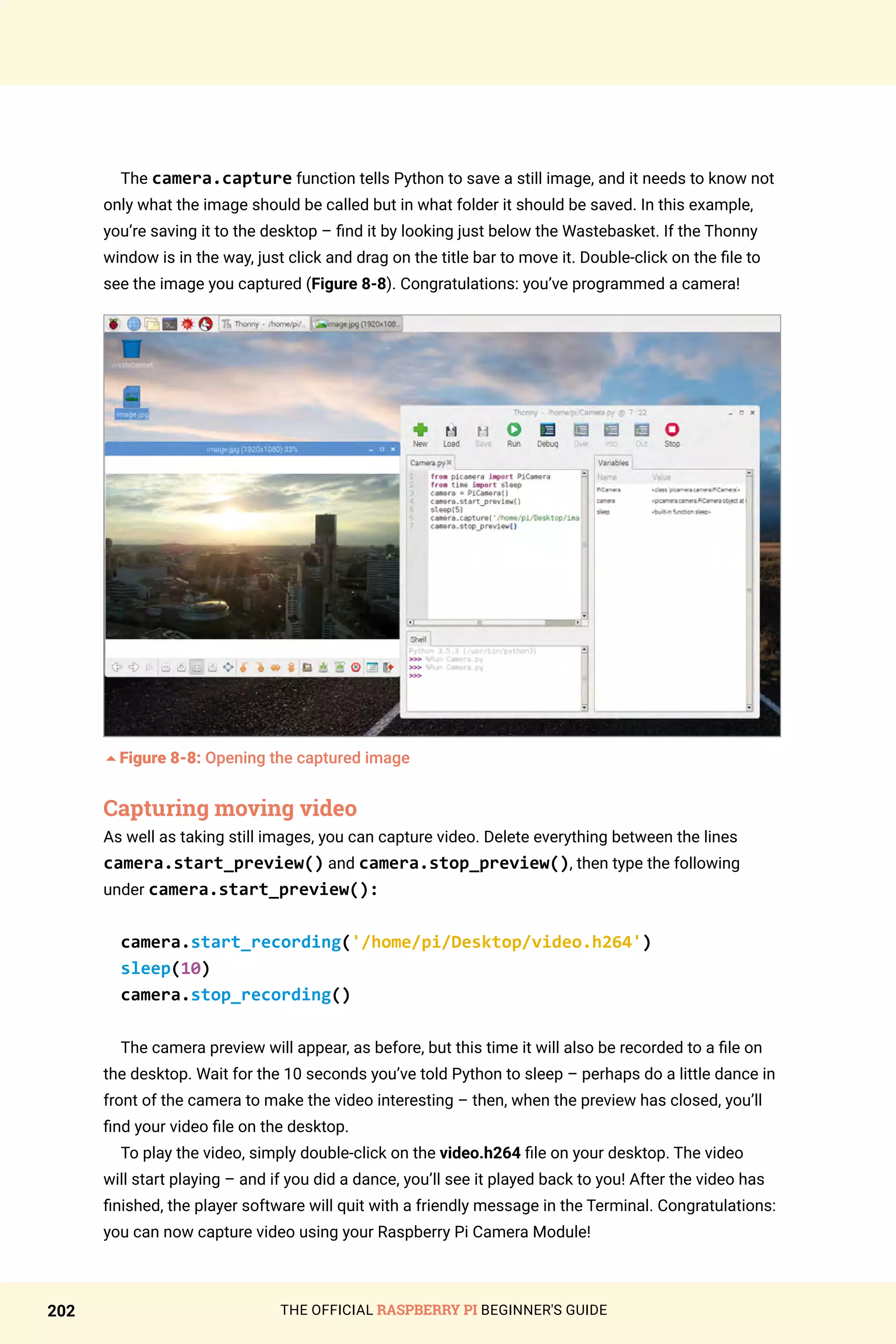 THE OFFICIAL RASPBERRY PI BEGINNER'S GUIDE
202
The camera.capture function tells Python to save a still image, and it needs to know not
only what the image should be called but in what folder it should be saved. In this example,
you’re saving it to the desktop – find it by looking just below the Wastebasket. If the Thonny
window is in the way, just click and drag on the title bar to move it. Double-click on the file to
see the image you captured (Figure 8-8). Congratulations: you’ve programmed a camera!
5Figure 8-8: Opening the captured image
Capturing moving video
As well as taking still images, you can capture video. Delete everything between the lines
camera.start_preview() and camera.stop_preview(), then type the following
under camera.start_preview():
camera.start_recording('/home/pi/Desktop/video.h264')
sleep(10)
camera.stop_recording()
The camera preview will appear, as before, but this time it will also be recorded to a file on
the desktop. Wait for the 10 seconds you’ve told Python to sleep – perhaps do a little dance in
front of the camera to make the video interesting – then, when the preview has closed, you’ll
find your video file on the desktop.
To play the video, simply double-click on the video.h264 file on your desktop. The video
will start playing – and if you did a dance, you’ll see it played back to you! After the video has
finished, the player software will quit with a friendly message in the Terminal. Congratulations:
you can now capture video using your Raspberry Pi Camera Module!
 