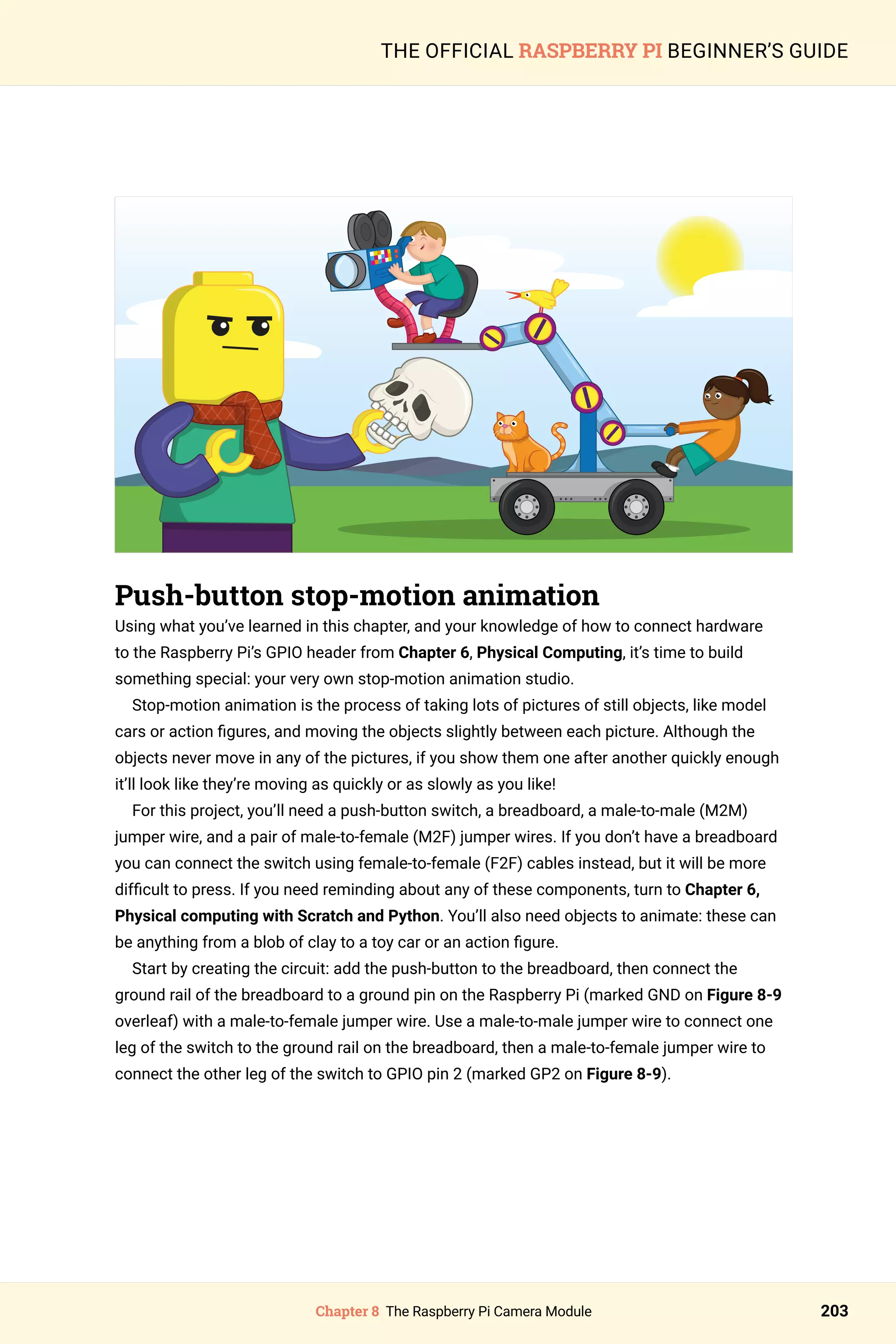 Chapter 8 The Raspberry Pi Camera Module 203
THE OFFICIAL RASPBERRY PI BEGINNER’S GUIDE
Push-button stop-motion animation
Using what you’ve learned in this chapter, and your knowledge of how to connect hardware
to the Raspberry Pi’s GPIO header from Chapter 6, Physical Computing, it’s time to build
something special: your very own stop-motion animation studio.
Stop-motion animation is the process of taking lots of pictures of still objects, like model
cars or action figures, and moving the objects slightly between each picture. Although the
objects never move in any of the pictures, if you show them one after another quickly enough
it’ll look like they’re moving as quickly or as slowly as you like!
For this project, you’ll need a push-button switch, a breadboard, a male-to-male (M2M)
jumper wire, and a pair of male-to-female (M2F) jumper wires. If you don’t have a breadboard
you can connect the switch using female-to-female (F2F) cables instead, but it will be more
difficult to press. If you need reminding about any of these components, turn to Chapter 6,
Physical computing with Scratch and Python. You’ll also need objects to animate: these can
be anything from a blob of clay to a toy car or an action figure.
Start by creating the circuit: add the push-button to the breadboard, then connect the
ground rail of the breadboard to a ground pin on the Raspberry Pi (marked GND on Figure 8-9
overleaf) with a male-to-female jumper wire. Use a male-to-male jumper wire to connect one
leg of the switch to the ground rail on the breadboard, then a male-to-female jumper wire to
connect the other leg of the switch to GPIO pin 2 (marked GP2 on Figure 8-9).
 