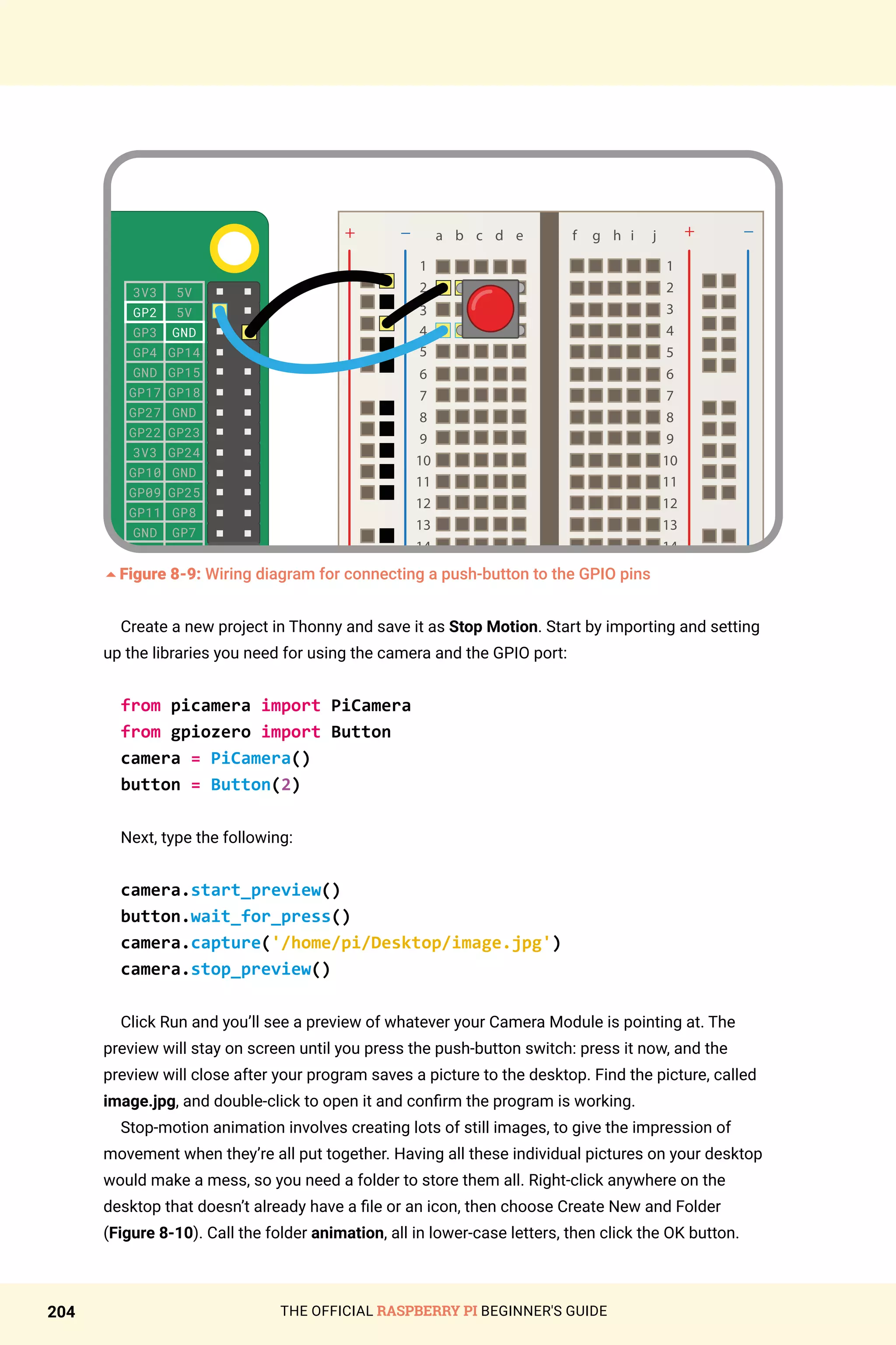 THE OFFICIAL RASPBERRY PI BEGINNER'S GUIDE
204
3V3
GP2
GP3
GP4
GND
GP17
GP27
GP22
3V3
GP10
GP09
GP11
GND
DNC
GP5
GP6
GP13
GP19
GP26
GND
5V
5V
GND
GP14
GP15
GP18
GND
GP23
GP24
GND
GP25
GP8
GP7
DNC
GND
GP12
GND
GP16
GP20
GP21
5Figure 8-9: Wiring diagram for connecting a push-button to the GPIO pins
Create a new project in Thonny and save it as Stop Motion. Start by importing and setting
up the libraries you need for using the camera and the GPIO port:
from picamera import PiCamera
from gpiozero import Button
camera = PiCamera()
button = Button(2)
Next, type the following:
camera.start_preview()
button.wait_for_press()
camera.capture('/home/pi/Desktop/image.jpg')
camera.stop_preview()
Click Run and you’ll see a preview of whatever your Camera Module is pointing at. The
preview will stay on screen until you press the push-button switch: press it now, and the
preview will close after your program saves a picture to the desktop. Find the picture, called
image.jpg, and double-click to open it and confirm the program is working.
Stop-motion animation involves creating lots of still images, to give the impression of
movement when they’re all put together. Having all these individual pictures on your desktop
would make a mess, so you need a folder to store them all. Right-click anywhere on the
desktop that doesn’t already have a file or an icon, then choose Create New and Folder
(Figure 8-10). Call the folder animation, all in lower-case letters, then click the OK button.
 