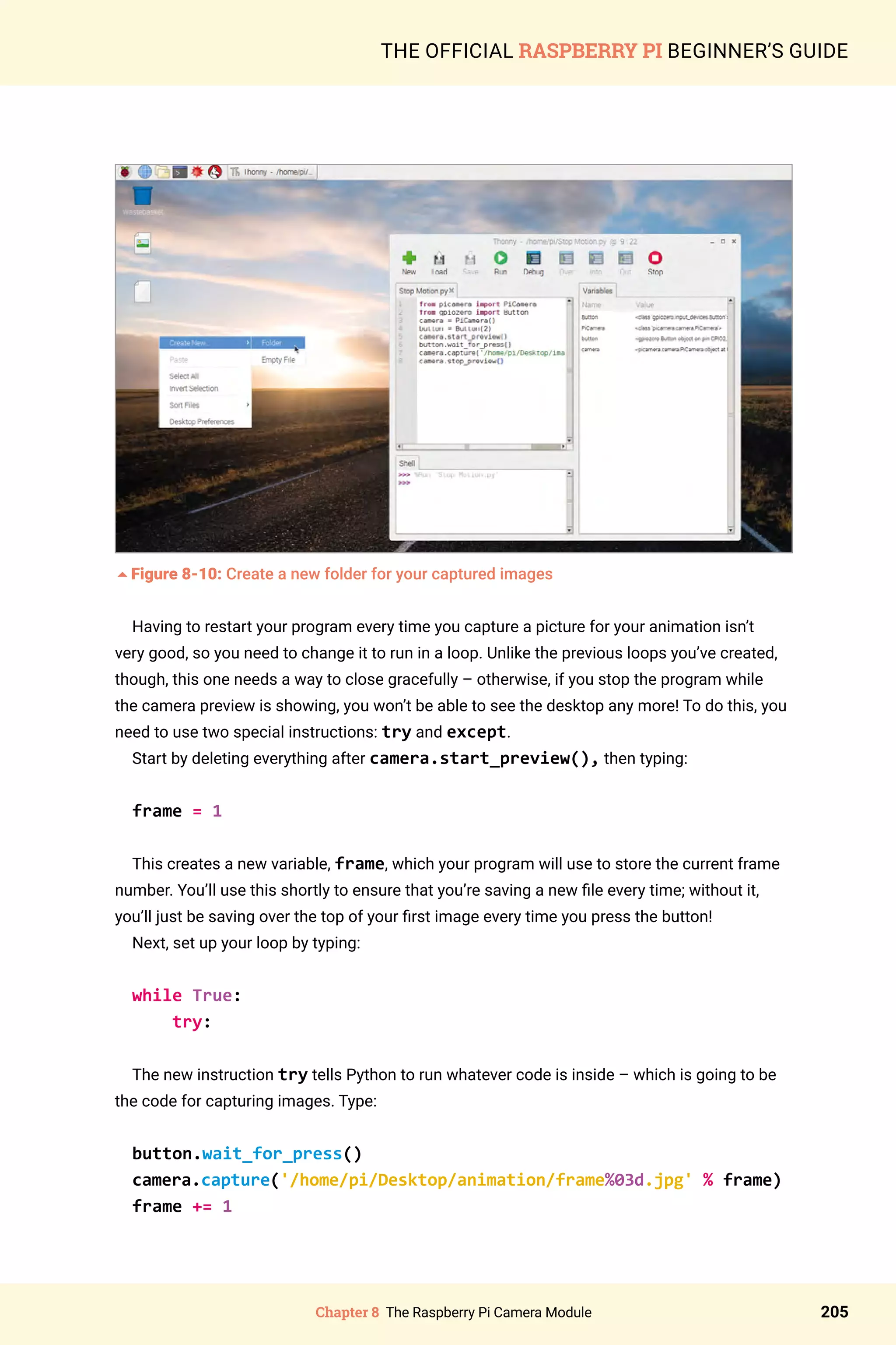Chapter 8 The Raspberry Pi Camera Module 205
THE OFFICIAL RASPBERRY PI BEGINNER’S GUIDE
5Figure 8-10: Create a new folder for your captured images
Having to restart your program every time you capture a picture for your animation isn’t
very good, so you need to change it to run in a loop. Unlike the previous loops you’ve created,
though, this one needs a way to close gracefully – otherwise, if you stop the program while
the camera preview is showing, you won’t be able to see the desktop any more! To do this, you
need to use two special instructions: try and except.
Start by deleting everything after camera.start_preview(), then typing:
frame = 1
This creates a new variable, frame, which your program will use to store the current frame
number. You’ll use this shortly to ensure that you’re saving a new file every time; without it,
you’ll just be saving over the top of your first image every time you press the button!
Next, set up your loop by typing:
while True:
try:
The new instruction try tells Python to run whatever code is inside – which is going to be
the code for capturing images. Type:
button.wait_for_press()
camera.capture('/home/pi/Desktop/animation/frame%03d.jpg' % frame)
frame += 1
 