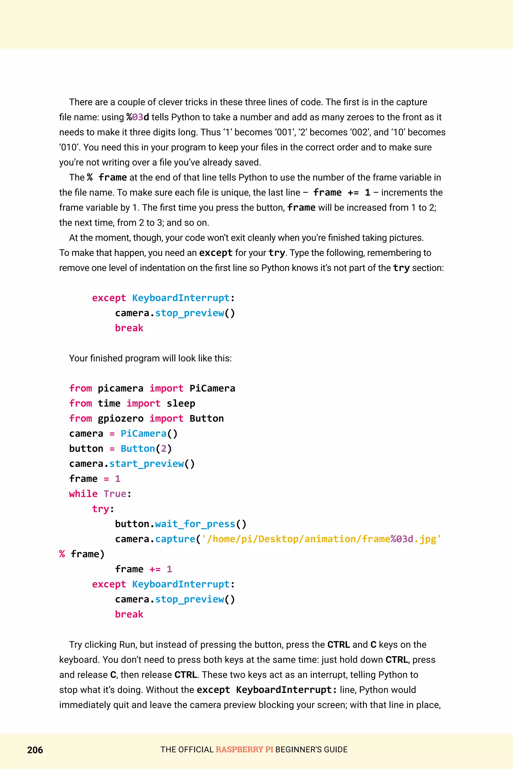 THE OFFICIAL RASPBERRY PI BEGINNER'S GUIDE
206
There are a couple of clever tricks in these three lines of code. The first is in the capture
file name: using %03d tells Python to take a number and add as many zeroes to the front as it
needs to make it three digits long. Thus ‘1’ becomes ‘001’, ‘2’ becomes ‘002’, and ‘10’ becomes
‘010’. You need this in your program to keep your files in the correct order and to make sure
you’re not writing over a file you’ve already saved.
The % frame at the end of that line tells Python to use the number of the frame variable in
the file name. To make sure each file is unique, the last line – frame += 1 – increments the
frame variable by 1. The first time you press the button, frame will be increased from 1 to 2;
the next time, from 2 to 3; and so on.
At the moment, though, your code won’t exit cleanly when you’re finished taking pictures.
To make that happen, you need an except for your try. Type the following, remembering to
remove one level of indentation on the first line so Python knows it’s not part of the try section:
except KeyboardInterrupt:
camera.stop_preview()
break
Your finished program will look like this:
from picamera import PiCamera
from time import sleep
from gpiozero import Button
camera = PiCamera()
button = Button(2)
camera.start_preview()
frame = 1
while True:
try:
button.wait_for_press()
camera.capture('/home/pi/Desktop/animation/frame%03d.jpg'
% frame)
frame += 1
except KeyboardInterrupt:
camera.stop_preview()
break
Try clicking Run, but instead of pressing the button, press the CTRL and C keys on the
keyboard. You don’t need to press both keys at the same time: just hold down CTRL, press
and release C, then release CTRL. These two keys act as an interrupt, telling Python to
stop what it’s doing. Without the except KeyboardInterrupt: line, Python would
immediately quit and leave the camera preview blocking your screen; with that line in place,
 