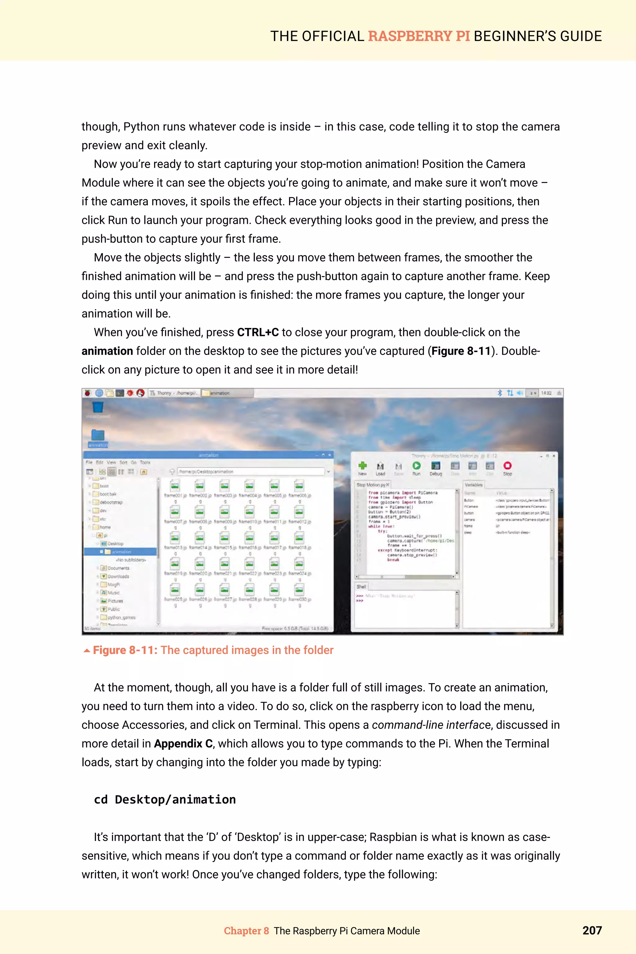 Chapter 8 The Raspberry Pi Camera Module 207
THE OFFICIAL RASPBERRY PI BEGINNER’S GUIDE
though, Python runs whatever code is inside – in this case, code telling it to stop the camera
preview and exit cleanly.
Now you’re ready to start capturing your stop-motion animation! Position the Camera
Module where it can see the objects you’re going to animate, and make sure it won’t move –
if the camera moves, it spoils the effect. Place your objects in their starting positions, then
click Run to launch your program. Check everything looks good in the preview, and press the
push-button to capture your first frame.
Move the objects slightly – the less you move them between frames, the smoother the
finished animation will be – and press the push-button again to capture another frame. Keep
doing this until your animation is finished: the more frames you capture, the longer your
animation will be.
When you’ve finished, press CTRL+C to close your program, then double-click on the
animation folder on the desktop to see the pictures you’ve captured (Figure 8-11). Double-
click on any picture to open it and see it in more detail!
5Figure 8-11: The captured images in the folder
At the moment, though, all you have is a folder full of still images. To create an animation,
you need to turn them into a video. To do so, click on the raspberry icon to load the menu,
choose Accessories, and click on Terminal. This opens a command-line interface, discussed in
more detail in Appendix C, which allows you to type commands to the Pi. When the Terminal
loads, start by changing into the folder you made by typing:
cd Desktop/animation
It’s important that the ‘D’ of ‘Desktop’ is in upper-case; Raspbian is what is known as case-
sensitive, which means if you don’t type a command or folder name exactly as it was originally
written, it won’t work! Once you’ve changed folders, type the following:
 