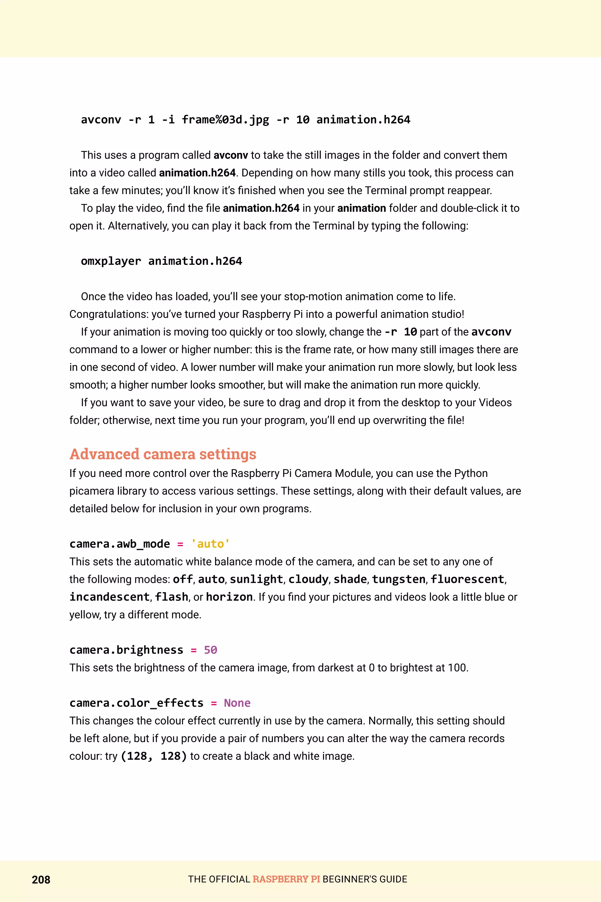 THE OFFICIAL RASPBERRY PI BEGINNER'S GUIDE
208
avconv -r 1 -i frame%03d.jpg -r 10 animation.h264
This uses a program called avconv to take the still images in the folder and convert them
into a video called animation.h264. Depending on how many stills you took, this process can
take a few minutes; you’ll know it’s finished when you see the Terminal prompt reappear.
To play the video, find the file animation.h264 in your animation folder and double-click it to
open it. Alternatively, you can play it back from the Terminal by typing the following:
omxplayer animation.h264
Once the video has loaded, you’ll see your stop-motion animation come to life.
Congratulations: you’ve turned your Raspberry Pi into a powerful animation studio!
If your animation is moving too quickly or too slowly, change the -r 10 part of the avconv
command to a lower or higher number: this is the frame rate, or how many still images there are
in one second of video. A lower number will make your animation run more slowly, but look less
smooth; a higher number looks smoother, but will make the animation run more quickly.
If you want to save your video, be sure to drag and drop it from the desktop to your Videos
folder; otherwise, next time you run your program, you’ll end up overwriting the file!
Advanced camera settings
If you need more control over the Raspberry Pi Camera Module, you can use the Python
picamera library to access various settings. These settings, along with their default values, are
detailed below for inclusion in your own programs.
camera.awb_mode = 'auto'
This sets the automatic white balance mode of the camera, and can be set to any one of
the following modes: off, auto, sunlight, cloudy, shade, tungsten, fluorescent,
incandescent, flash, or horizon. If you find your pictures and videos look a little blue or
yellow, try a different mode.
camera.brightness = 50
This sets the brightness of the camera image, from darkest at 0 to brightest at 100.
camera.color_effects = None
This changes the colour effect currently in use by the camera. Normally, this setting should
be left alone, but if you provide a pair of numbers you can alter the way the camera records
colour: try (128, 128) to create a black and white image.
 