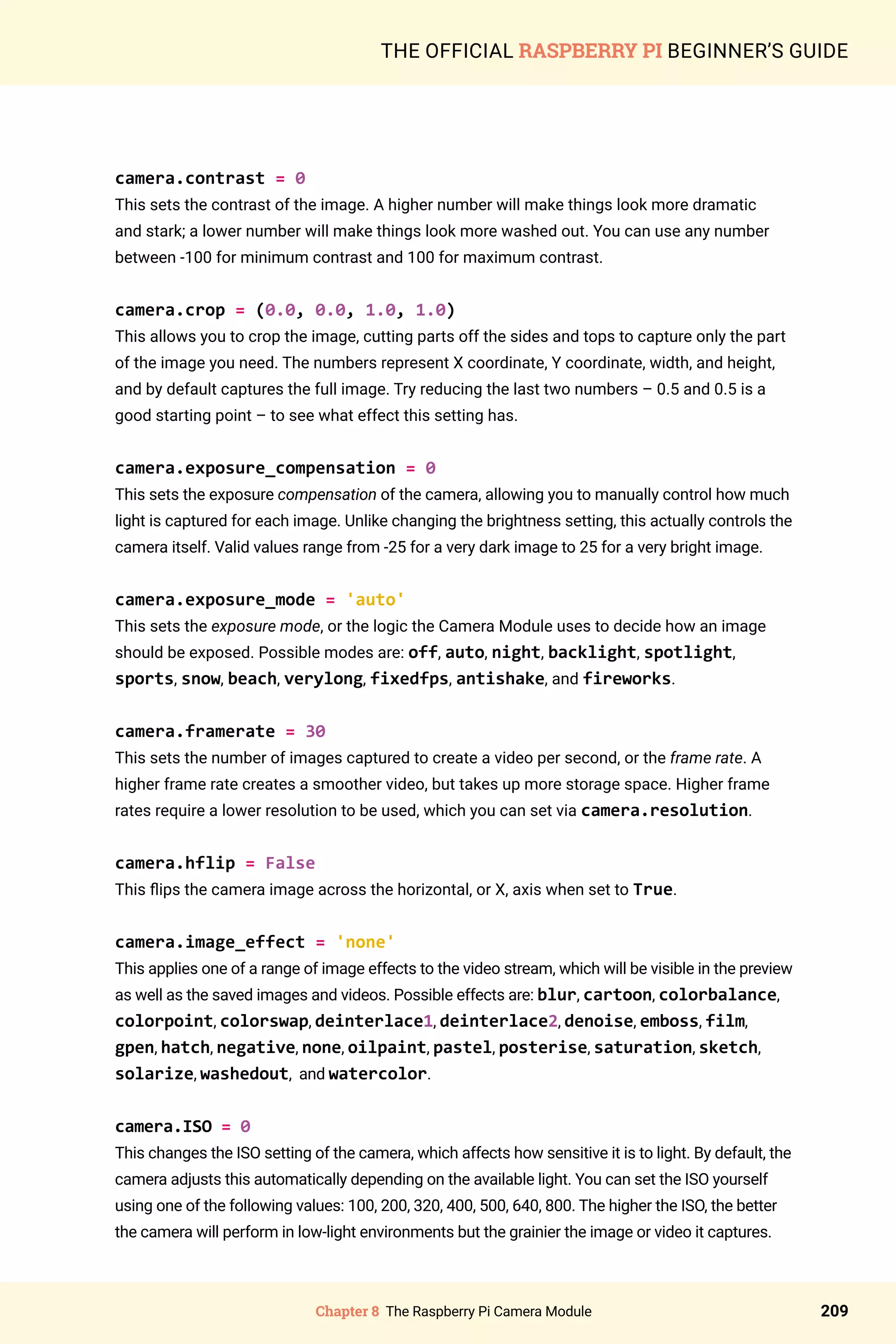 Chapter 8 The Raspberry Pi Camera Module 209
THE OFFICIAL RASPBERRY PI BEGINNER’S GUIDE
camera.contrast = 0
This sets the contrast of the image. A higher number will make things look more dramatic
and stark; a lower number will make things look more washed out. You can use any number
between -100 for minimum contrast and 100 for maximum contrast.
camera.crop = (0.0, 0.0, 1.0, 1.0)
This allows you to crop the image, cutting parts off the sides and tops to capture only the part
of the image you need. The numbers represent X coordinate, Y coordinate, width, and height,
and by default captures the full image. Try reducing the last two numbers – 0.5 and 0.5 is a
good starting point – to see what effect this setting has.
camera.exposure_compensation = 0
This sets the exposure compensation of the camera, allowing you to manually control how much
light is captured for each image. Unlike changing the brightness setting, this actually controls the
camera itself. Valid values range from -25 for a very dark image to 25 for a very bright image.
camera.exposure_mode = 'auto'
This sets the exposure mode, or the logic the Camera Module uses to decide how an image
should be exposed. Possible modes are: off, auto, night, backlight, spotlight,
sports, snow, beach, verylong, fixedfps, antishake, and fireworks.
camera.framerate = 30
This sets the number of images captured to create a video per second, or the frame rate. A
higher frame rate creates a smoother video, but takes up more storage space. Higher frame
rates require a lower resolution to be used, which you can set via camera.resolution.
camera.hflip = False
This flips the camera image across the horizontal, or X, axis when set to True.
camera.image_effect = 'none'
This applies one of a range of image effects to the video stream, which will be visible in the preview
as well as the saved images and videos. Possible effects are: blur, cartoon, colorbalance,
colorpoint, colorswap, deinterlace1, deinterlace2, denoise, emboss, film,
gpen, hatch, negative, none, oilpaint, pastel, posterise, saturation, sketch,
solarize, washedout, and watercolor.
camera.ISO = 0
This changes the ISO setting of the camera, which affects how sensitive it is to light. By default, the
camera adjusts this automatically depending on the available light. You can set the ISO yourself
using one of the following values: 100, 200, 320, 400, 500, 640, 800. The higher the ISO, the better
the camera will perform in low-light environments but the grainier the image or video it captures.
 
