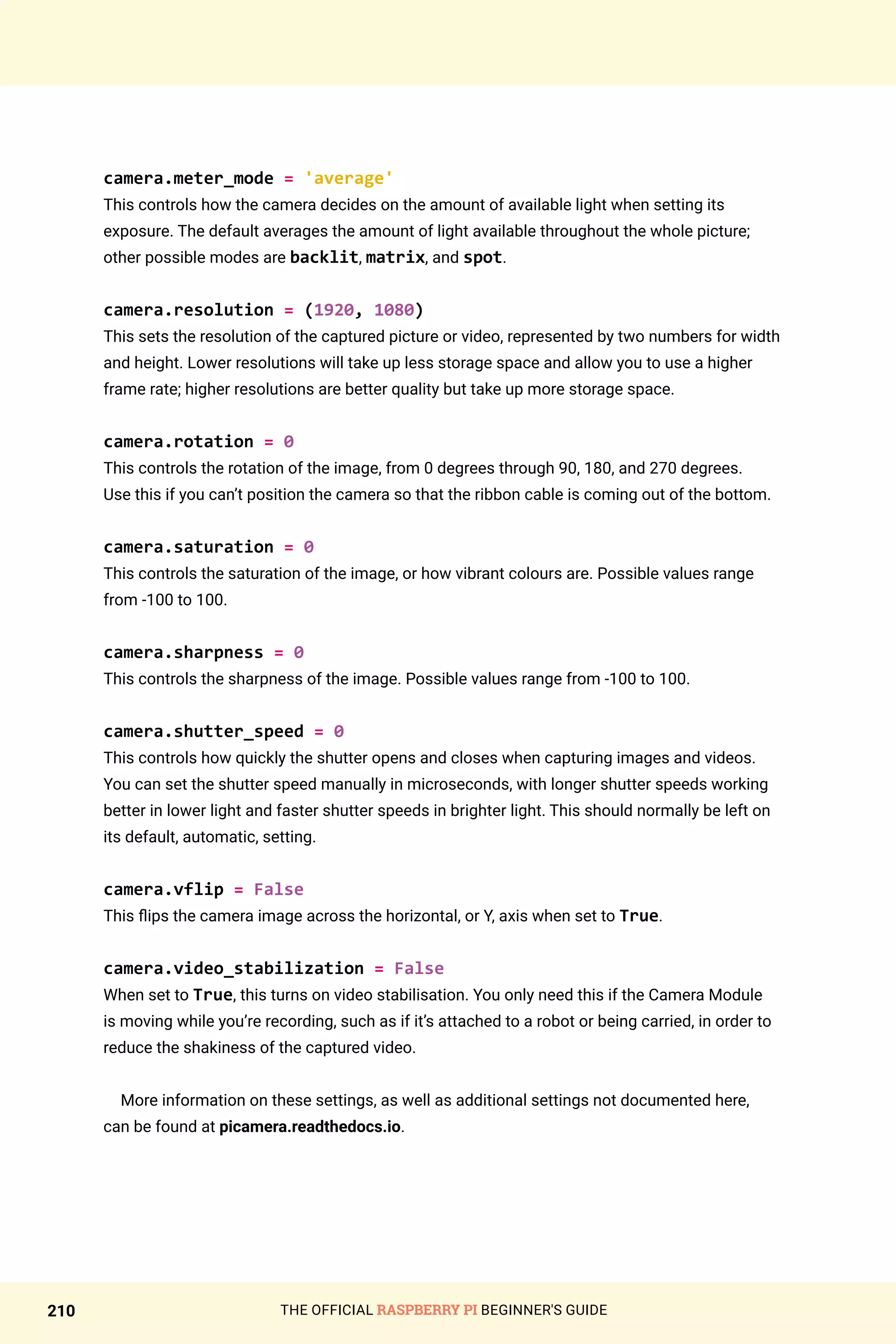 THE OFFICIAL RASPBERRY PI BEGINNER'S GUIDE
210
camera.meter_mode = 'average'
This controls how the camera decides on the amount of available light when setting its
exposure. The default averages the amount of light available throughout the whole picture;
other possible modes are backlit, matrix, and spot.
camera.resolution = (1920, 1080)
This sets the resolution of the captured picture or video, represented by two numbers for width
and height. Lower resolutions will take up less storage space and allow you to use a higher
frame rate; higher resolutions are better quality but take up more storage space.
camera.rotation = 0
This controls the rotation of the image, from 0 degrees through 90, 180, and 270 degrees.
Use this if you can’t position the camera so that the ribbon cable is coming out of the bottom.
camera.saturation = 0
This controls the saturation of the image, or how vibrant colours are. Possible values range
from -100 to 100.
camera.sharpness = 0
This controls the sharpness of the image. Possible values range from -100 to 100.
camera.shutter_speed = 0
This controls how quickly the shutter opens and closes when capturing images and videos.
You can set the shutter speed manually in microseconds, with longer shutter speeds working
better in lower light and faster shutter speeds in brighter light. This should normally be left on
its default, automatic, setting.
camera.vflip = False
This flips the camera image across the horizontal, or Y, axis when set to True.
camera.video_stabilization = False
When set to True, this turns on video stabilisation. You only need this if the Camera Module
is moving while you’re recording, such as if it’s attached to a robot or being carried, in order to
reduce the shakiness of the captured video.
More information on these settings, as well as additional settings not documented here,
can be found at picamera.readthedocs.io.
 