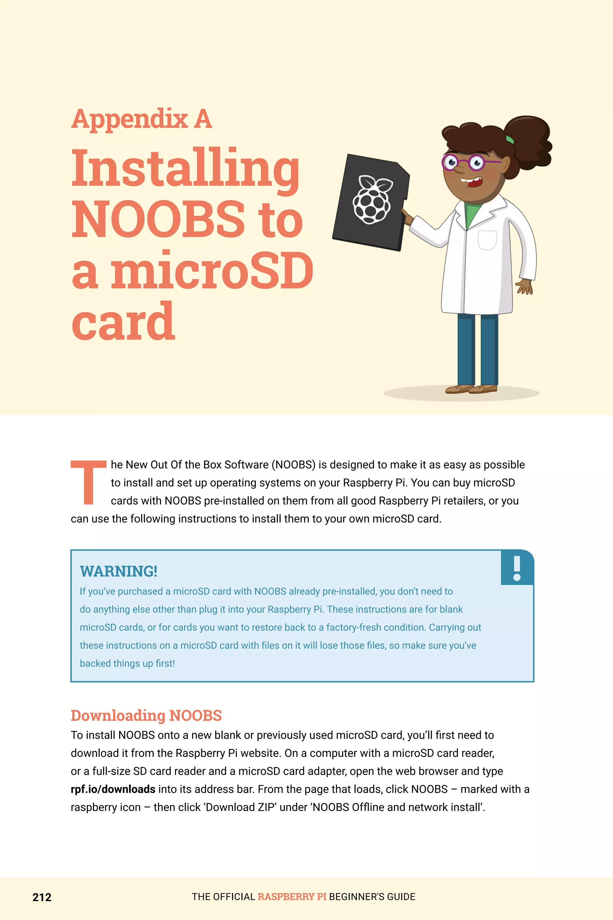 THE OFFICIAL RASPBERRY PI BEGINNER'S GUIDE
212
T
he New Out Of the Box Software (NOOBS) is designed to make it as easy as possible
to install and set up operating systems on your Raspberry Pi. You can buy microSD
cards with NOOBS pre-installed on them from all good Raspberry Pi retailers, or you
can use the following instructions to install them to your own microSD card.
Downloading NOOBS
To install NOOBS onto a new blank or previously used microSD card, you’ll first need to
download it from the Raspberry Pi website. On a computer with a microSD card reader,
or a full-size SD card reader and a microSD card adapter, open the web browser and type
rpf.io/downloads into its address bar. From the page that loads, click NOOBS – marked with a
raspberry icon – then click ‘Download ZIP’ under ‘NOOBS Offline and network install’.
Installing
NOOBS to
a microSD
card
Appendix A
WARNING!
If you’ve purchased a microSD card with NOOBS already pre-installed, you don’t need to
do anything else other than plug it into your Raspberry Pi. These instructions are for blank
microSD cards, or for cards you want to restore back to a factory-fresh condition. Carrying out
these instructions on a microSD card with files on it will lose those files, so make sure you’ve
backed things up first!
 