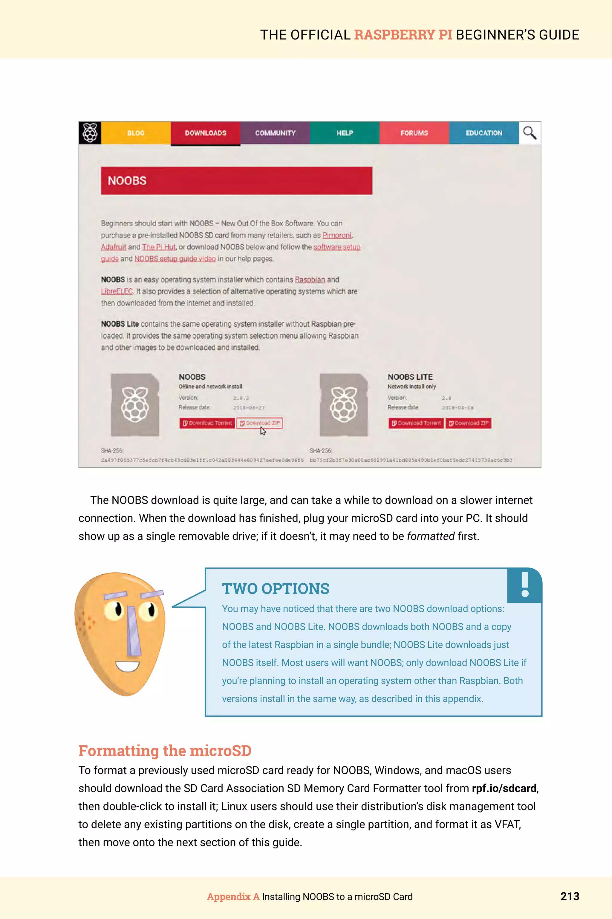 Appendix A Installing NOOBS to a microSD Card 213
THE OFFICIAL RASPBERRY PI BEGINNER’S GUIDE
The NOOBS download is quite large, and can take a while to download on a slower internet
connection. When the download has finished, plug your microSD card into your PC. It should
show up as a single removable drive; if it doesn’t, it may need to be formatted first.
Formatting the microSD
To format a previously used microSD card ready for NOOBS, Windows, and macOS users
should download the SD Card Association SD Memory Card Formatter tool from rpf.io/sdcard,
then double-click to install it; Linux users should use their distribution’s disk management tool
to delete any existing partitions on the disk, create a single partition, and format it as VFAT,
then move onto the next section of this guide.
TWO OPTIONS
You may have noticed that there are two NOOBS download options:
NOOBS and NOOBS Lite. NOOBS downloads both NOOBS and a copy
of the latest Raspbian in a single bundle; NOOBS Lite downloads just
NOOBS itself. Most users will want NOOBS; only download NOOBS Lite if
you’re planning to install an operating system other than Raspbian. Both
versions install in the same way, as described in this appendix.
 