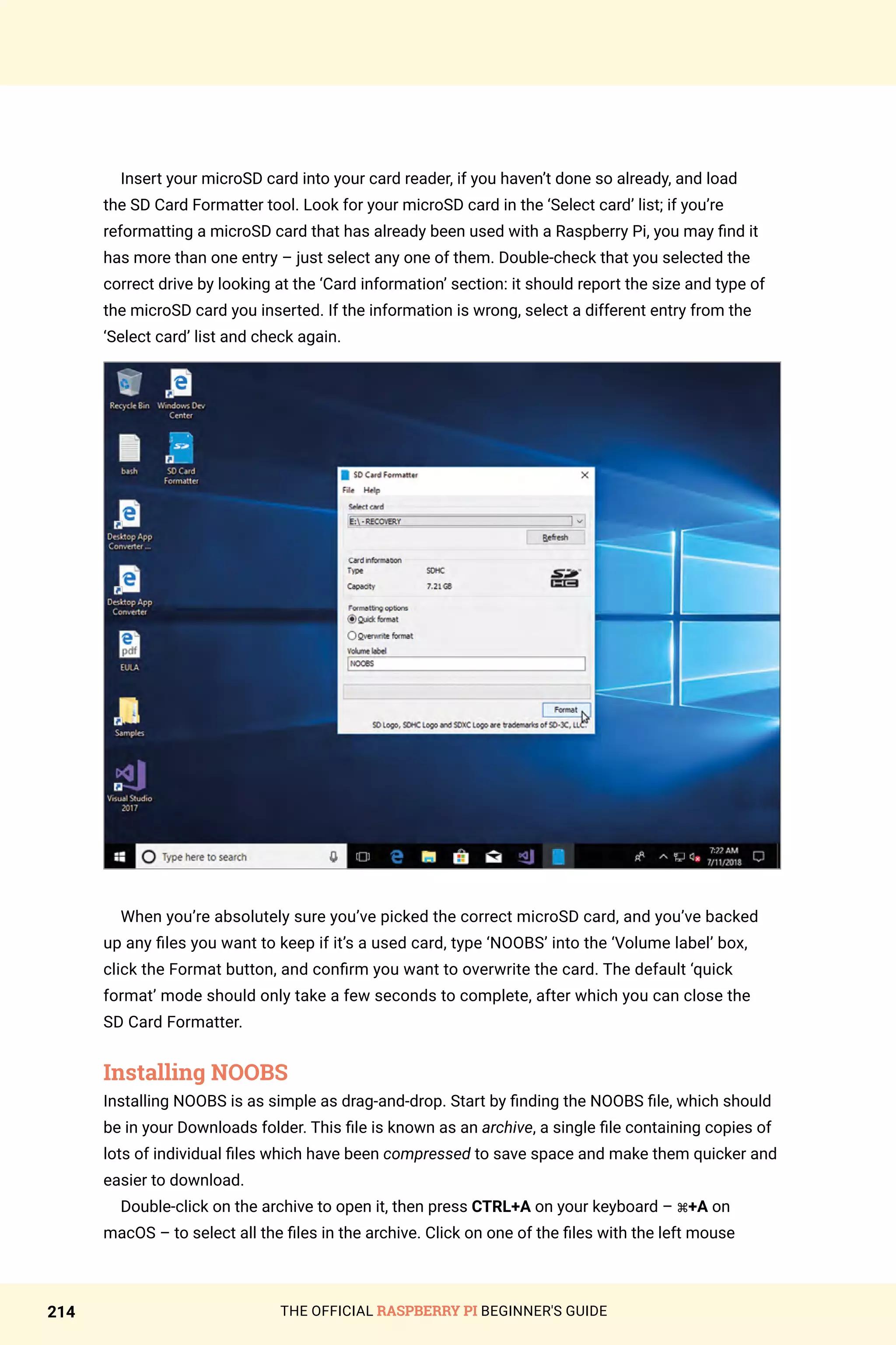 THE OFFICIAL RASPBERRY PI BEGINNER'S GUIDE
214
Insert your microSD card into your card reader, if you haven’t done so already, and load
the SD Card Formatter tool. Look for your microSD card in the ‘Select card’ list; if you’re
reformatting a microSD card that has already been used with a Raspberry Pi, you may find it
has more than one entry – just select any one of them. Double-check that you selected the
correct drive by looking at the ‘Card information’ section: it should report the size and type of
the microSD card you inserted. If the information is wrong, select a different entry from the
‘Select card’ list and check again.
When you’re absolutely sure you’ve picked the correct microSD card, and you’ve backed
up any files you want to keep if it’s a used card, type ‘NOOBS’ into the ‘Volume label’ box,
click the Format button, and confirm you want to overwrite the card. The default ‘quick
format’ mode should only take a few seconds to complete, after which you can close the
SD Card Formatter.
Installing NOOBS
Installing NOOBS is as simple as drag-and-drop. Start by finding the NOOBS file, which should
be in your Downloads folder. This file is known as an archive, a single file containing copies of
lots of individual files which have been compressed to save space and make them quicker and
easier to download.
Double-click on the archive to open it, then press CTRL+A on your keyboard – ⌘+A on
macOS – to select all the files in the archive. Click on one of the files with the left mouse
 
