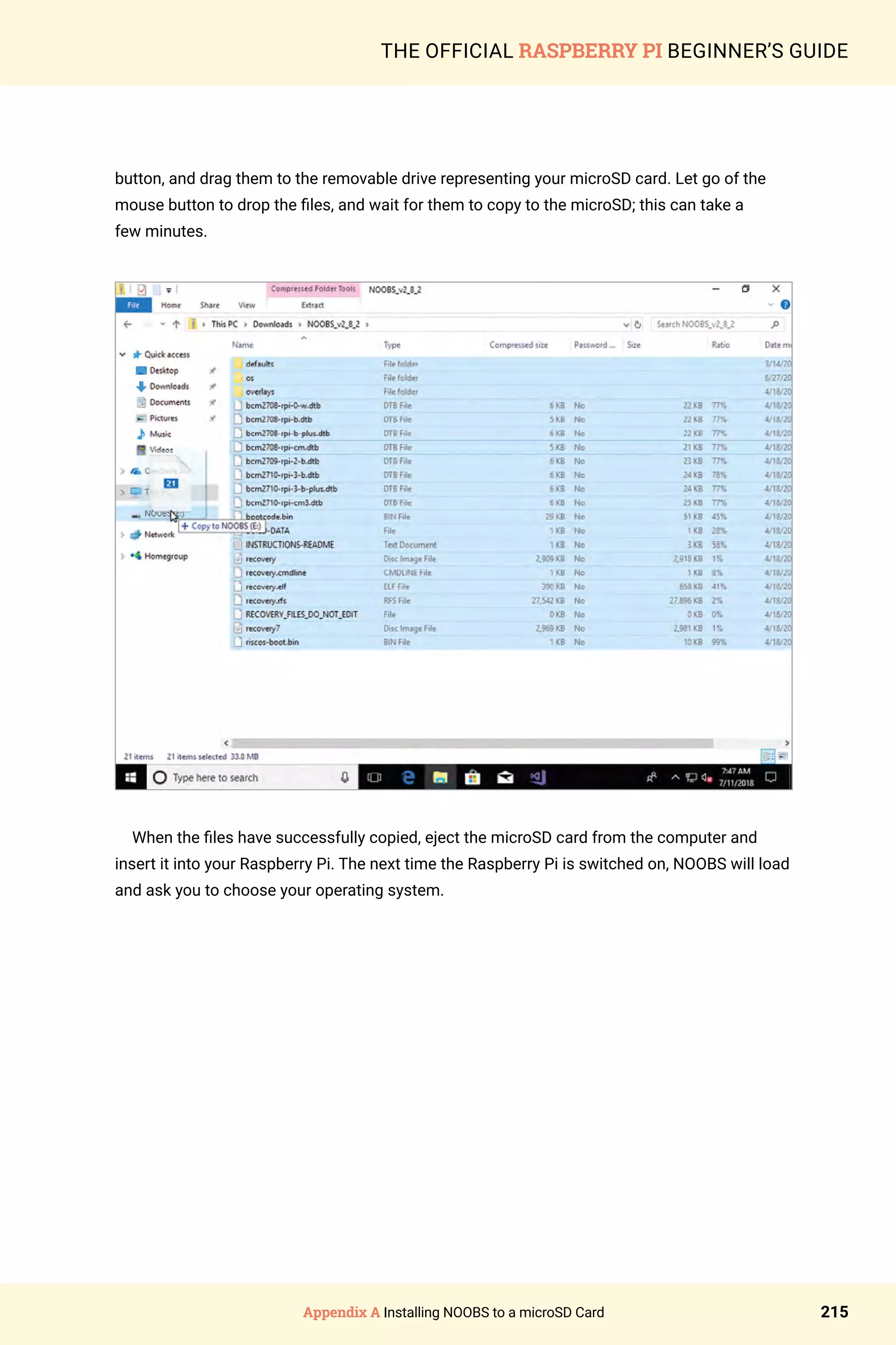 Appendix A Installing NOOBS to a microSD Card 215
THE OFFICIAL RASPBERRY PI BEGINNER’S GUIDE
button, and drag them to the removable drive representing your microSD card. Let go of the
mouse button to drop the files, and wait for them to copy to the microSD; this can take a
few minutes.
When the files have successfully copied, eject the microSD card from the computer and
insert it into your Raspberry Pi. The next time the Raspberry Pi is switched on, NOOBS will load
and ask you to choose your operating system.
 