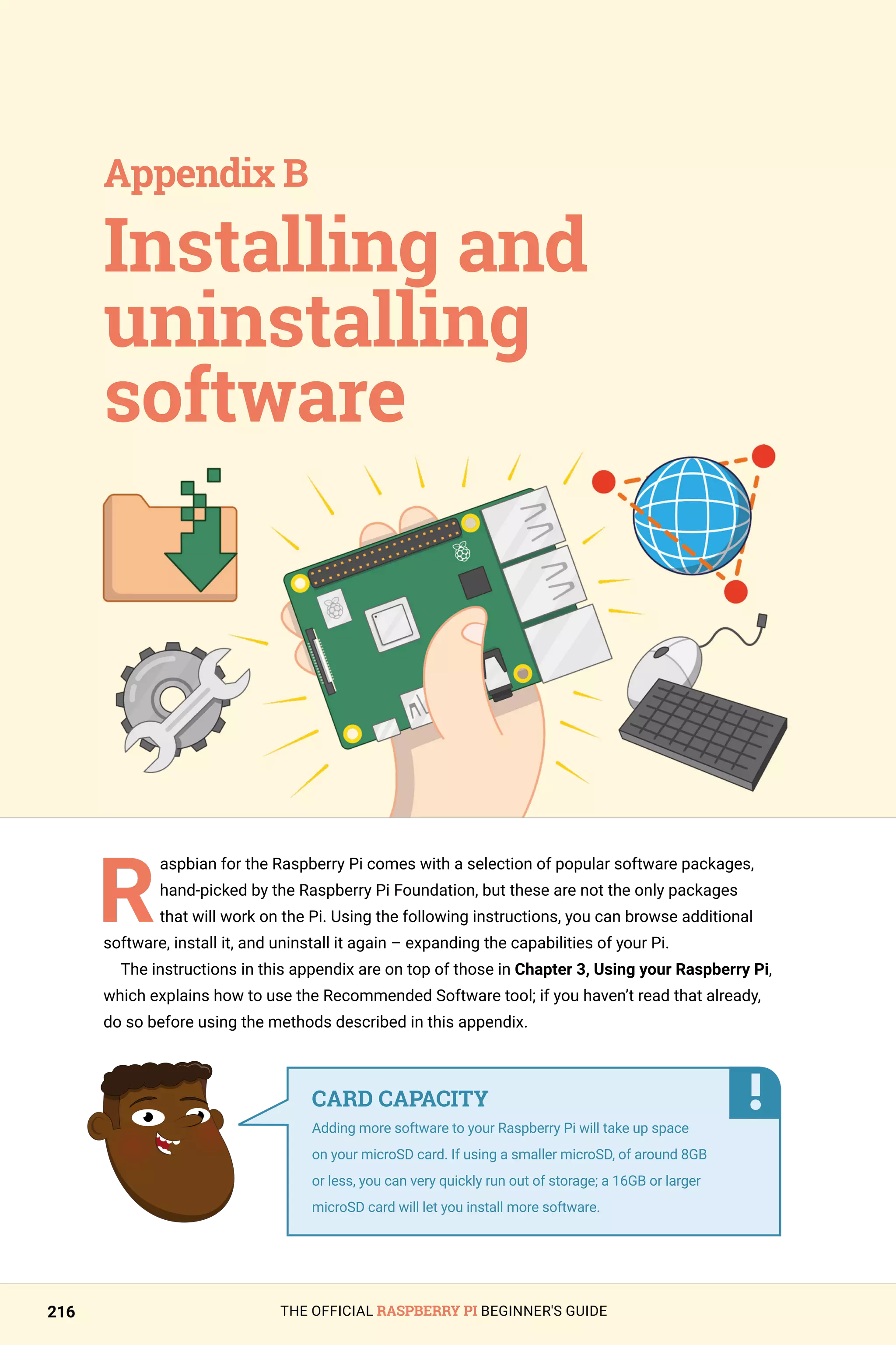 THE OFFICIAL RASPBERRY PI BEGINNER'S GUIDE
216
R
aspbian for the Raspberry Pi comes with a selection of popular software packages,
hand-picked by the Raspberry Pi Foundation, but these are not the only packages
that will work on the Pi. Using the following instructions, you can browse additional
software, install it, and uninstall it again – expanding the capabilities of your Pi.
The instructions in this appendix are on top of those in Chapter 3, Using your Raspberry Pi,
which explains how to use the Recommended Software tool; if you haven’t read that already,
do so before using the methods described in this appendix.
Installing and
uninstalling
software
Appendix B
CARD CAPACITY
Adding more software to your Raspberry Pi will take up space
on your microSD card. If using a smaller microSD, of around 8GB
or less, you can very quickly run out of storage; a 16GB or larger
microSD card will let you install more software.
 