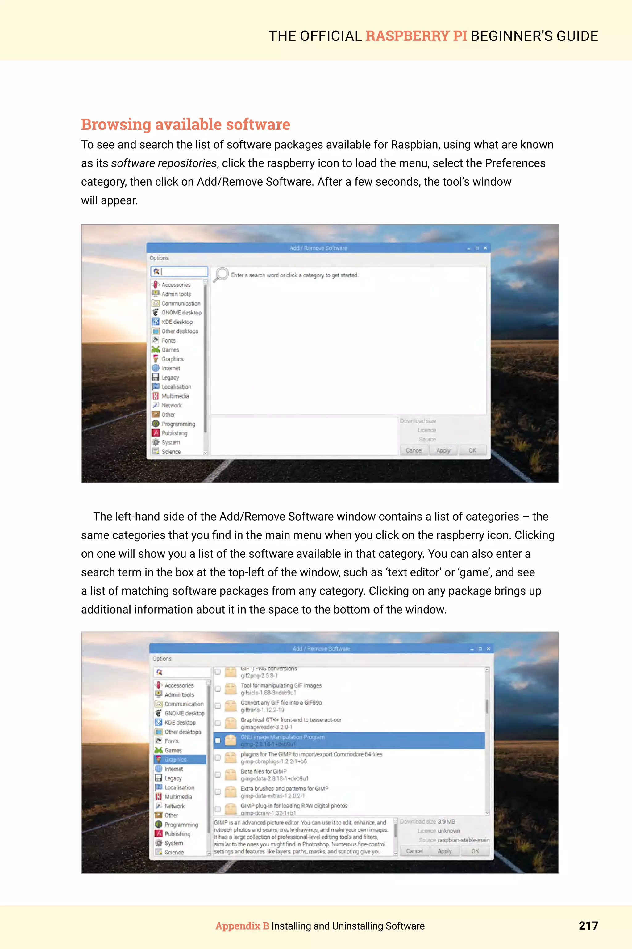 Appendix B Installing and Uninstalling Software 217
THE OFFICIAL RASPBERRY PI BEGINNER’S GUIDE
Browsing available software
To see and search the list of software packages available for Raspbian, using what are known
as its software repositories, click the raspberry icon to load the menu, select the Preferences
category, then click on Add/Remove Software. After a few seconds, the tool’s window
will appear.
The left-hand side of the Add/Remove Software window contains a list of categories – the
same categories that you find in the main menu when you click on the raspberry icon. Clicking
on one will show you a list of the software available in that category. You can also enter a
search term in the box at the top-left of the window, such as ‘text editor’ or ‘game’, and see
a list of matching software packages from any category. Clicking on any package brings up
additional information about it in the space to the bottom of the window.
 