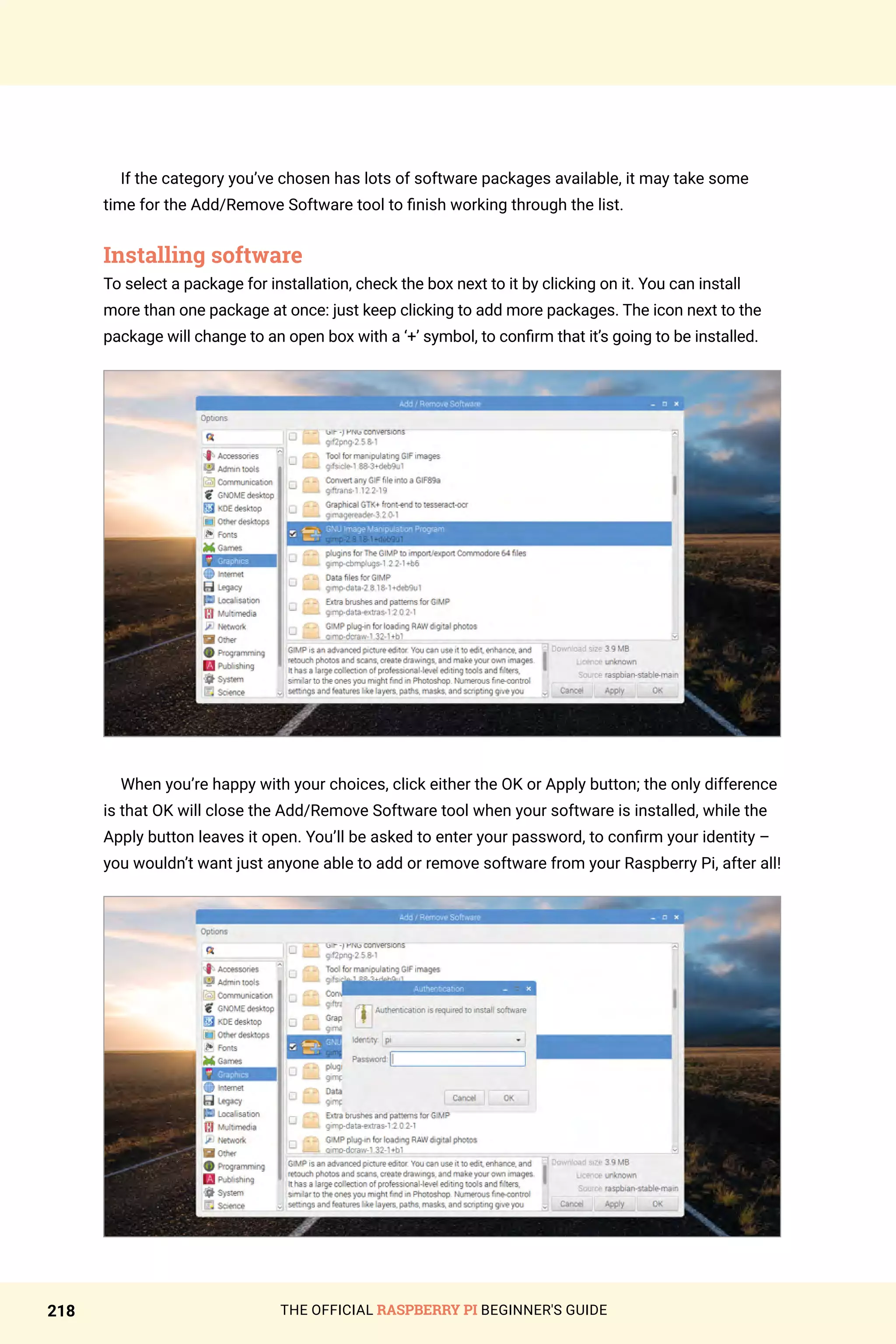 THE OFFICIAL RASPBERRY PI BEGINNER'S GUIDE
218
If the category you’ve chosen has lots of software packages available, it may take some
time for the Add/Remove Software tool to finish working through the list.
Installing software
To select a package for installation, check the box next to it by clicking on it. You can install
more than one package at once: just keep clicking to add more packages. The icon next to the
package will change to an open box with a ‘+’ symbol, to confirm that it’s going to be installed.
When you’re happy with your choices, click either the OK or Apply button; the only difference
is that OK will close the Add/Remove Software tool when your software is installed, while the
Apply button leaves it open. You’ll be asked to enter your password, to confirm your identity –
you wouldn’t want just anyone able to add or remove software from your Raspberry Pi, after all!
 