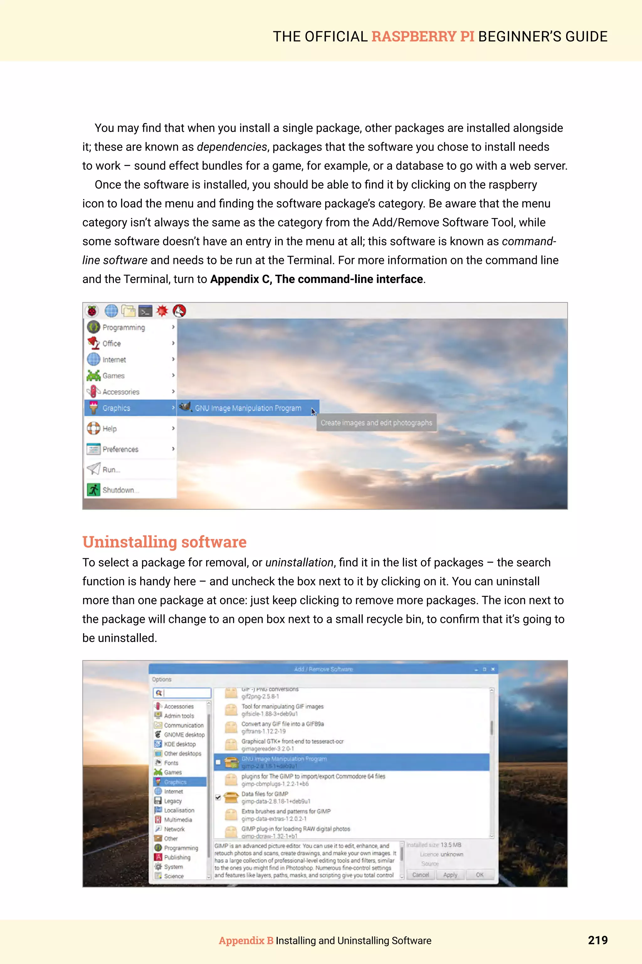 Appendix B Installing and Uninstalling Software 219
THE OFFICIAL RASPBERRY PI BEGINNER’S GUIDE
You may find that when you install a single package, other packages are installed alongside
it; these are known as dependencies, packages that the software you chose to install needs
to work – sound effect bundles for a game, for example, or a database to go with a web server.
Once the software is installed, you should be able to find it by clicking on the raspberry
icon to load the menu and finding the software package’s category. Be aware that the menu
category isn’t always the same as the category from the Add/Remove Software Tool, while
some software doesn’t have an entry in the menu at all; this software is known as command-
line software and needs to be run at the Terminal. For more information on the command line
and the Terminal, turn to Appendix C, The command-line interface.
Uninstalling software
To select a package for removal, or uninstallation, find it in the list of packages – the search
function is handy here – and uncheck the box next to it by clicking on it. You can uninstall
more than one package at once: just keep clicking to remove more packages. The icon next to
the package will change to an open box next to a small recycle bin, to confirm that it’s going to
be uninstalled.
 