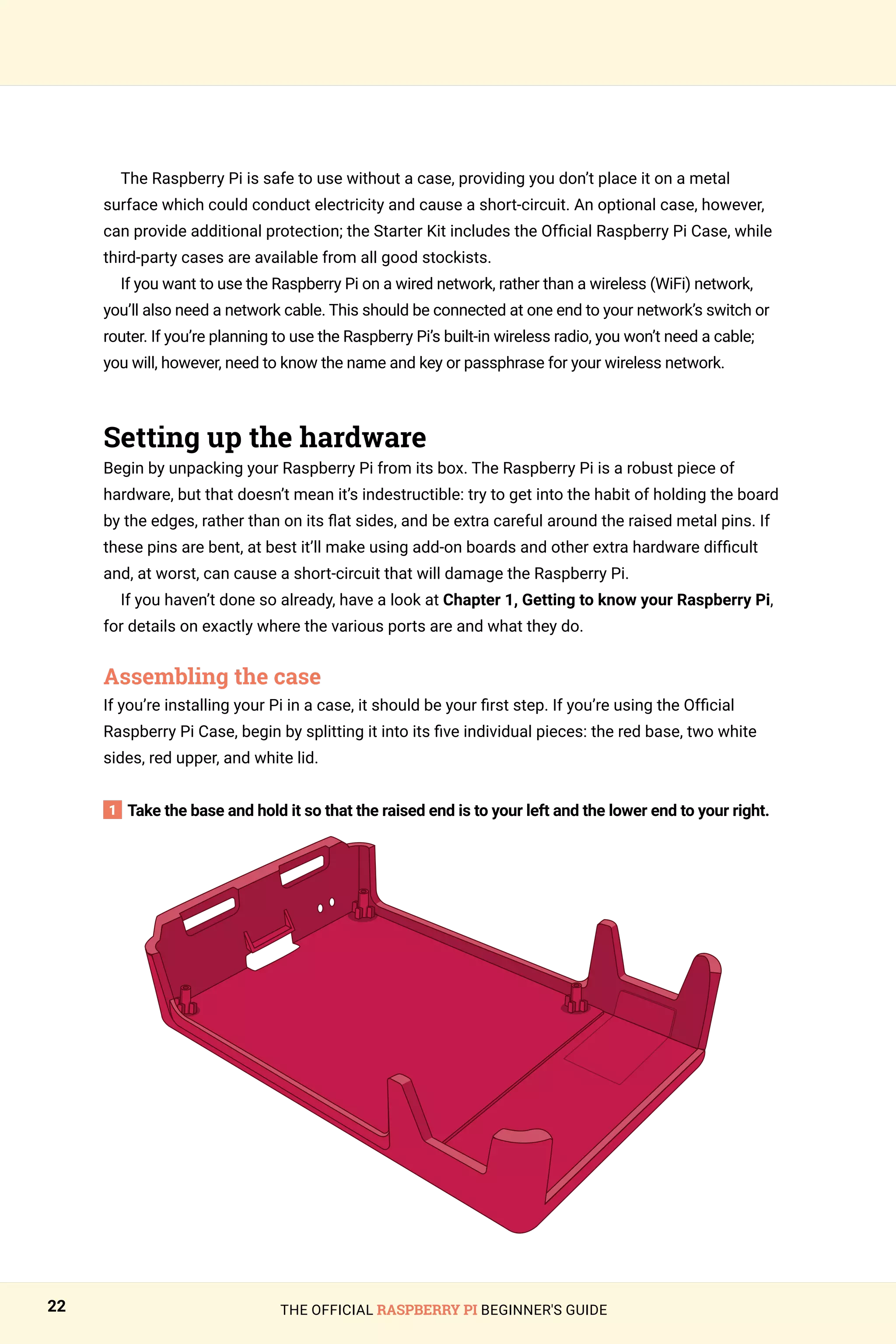 THE OFFICIAL RASPBERRY PI BEGINNER'S GUIDE
22
The Raspberry Pi is safe to use without a case, providing you don’t place it on a metal
surface which could conduct electricity and cause a short-circuit. An optional case, however,
can provide additional protection; the Starter Kit includes the Official Raspberry Pi Case, while
third-party cases are available from all good stockists.
If you want to use the Raspberry Pi on a wired network, rather than a wireless (WiFi) network,
you’ll also need a network cable. This should be connected at one end to your network’s switch or
router. If you’re planning to use the Raspberry Pi’s built-in wireless radio, you won’t need a cable;
you will, however, need to know the name and key or passphrase for your wireless network.
Setting up the hardware
Begin by unpacking your Raspberry Pi from its box. The Raspberry Pi is a robust piece of
hardware, but that doesn’t mean it’s indestructible: try to get into the habit of holding the board
by the edges, rather than on its flat sides, and be extra careful around the raised metal pins. If
these pins are bent, at best it’ll make using add-on boards and other extra hardware difficult
and, at worst, can cause a short-circuit that will damage the Raspberry Pi.
If you haven’t done so already, have a look at Chapter 1, Getting to know your Raspberry Pi,
for details on exactly where the various ports are and what they do.
Assembling the case
If you’re installing your Pi in a case, it should be your first step. If you’re using the Official
Raspberry Pi Case, begin by splitting it into its five individual pieces: the red base, two white
sides, red upper, and white lid.
1 Take the base and hold it so that the raised end is to your left and the lower end to your right.
 