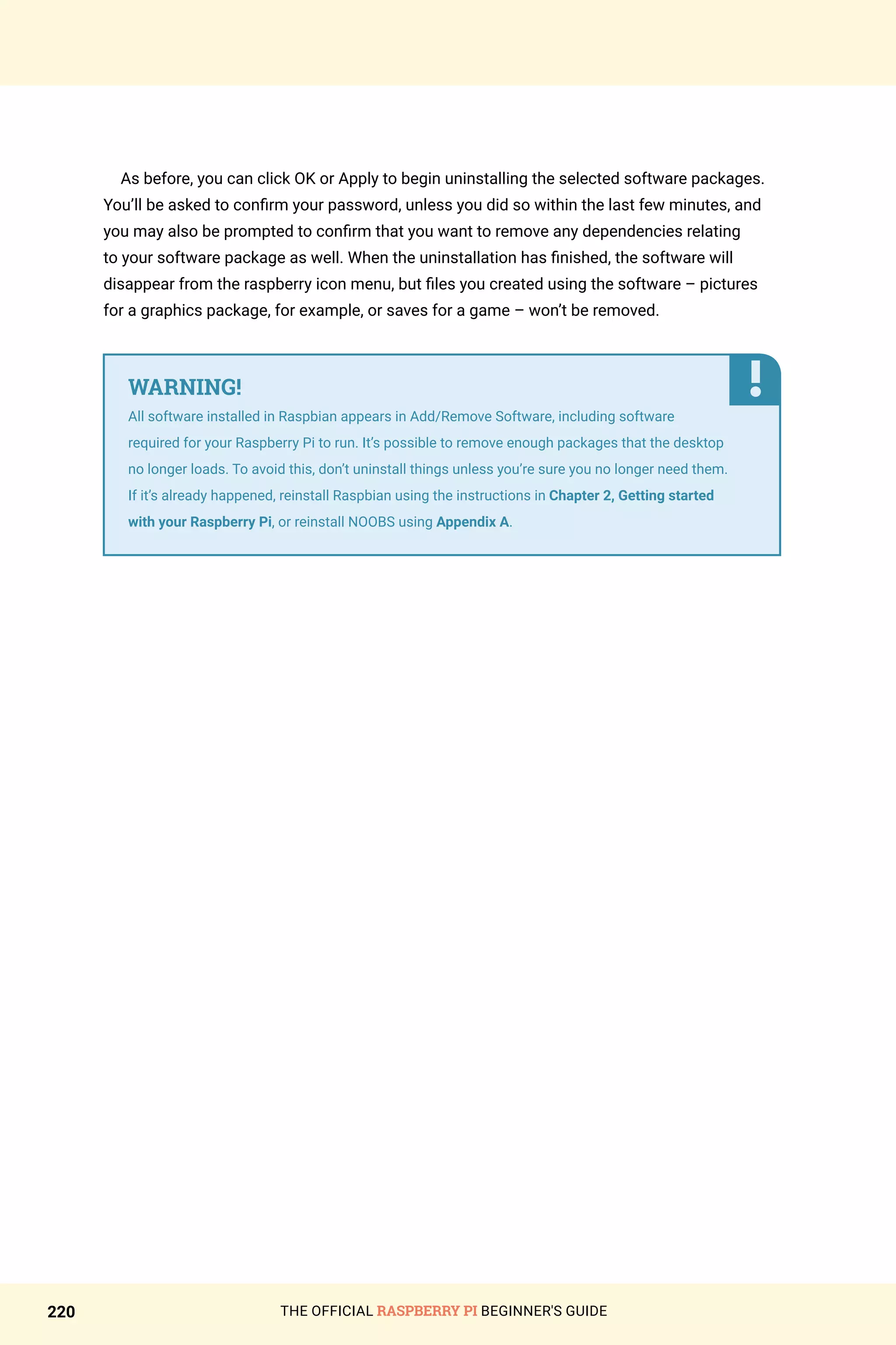 THE OFFICIAL RASPBERRY PI BEGINNER'S GUIDE
220
As before, you can click OK or Apply to begin uninstalling the selected software packages.
You’ll be asked to confirm your password, unless you did so within the last few minutes, and
you may also be prompted to confirm that you want to remove any dependencies relating
to your software package as well. When the uninstallation has finished, the software will
disappear from the raspberry icon menu, but files you created using the software – pictures
for a graphics package, for example, or saves for a game – won’t be removed.
WARNING!
All software installed in Raspbian appears in Add/Remove Software, including software
required for your Raspberry Pi to run. It’s possible to remove enough packages that the desktop
no longer loads. To avoid this, don’t uninstall things unless you’re sure you no longer need them.
If it’s already happened, reinstall Raspbian using the instructions in Chapter 2, Getting started
with your Raspberry Pi, or reinstall NOOBS using Appendix A.
 