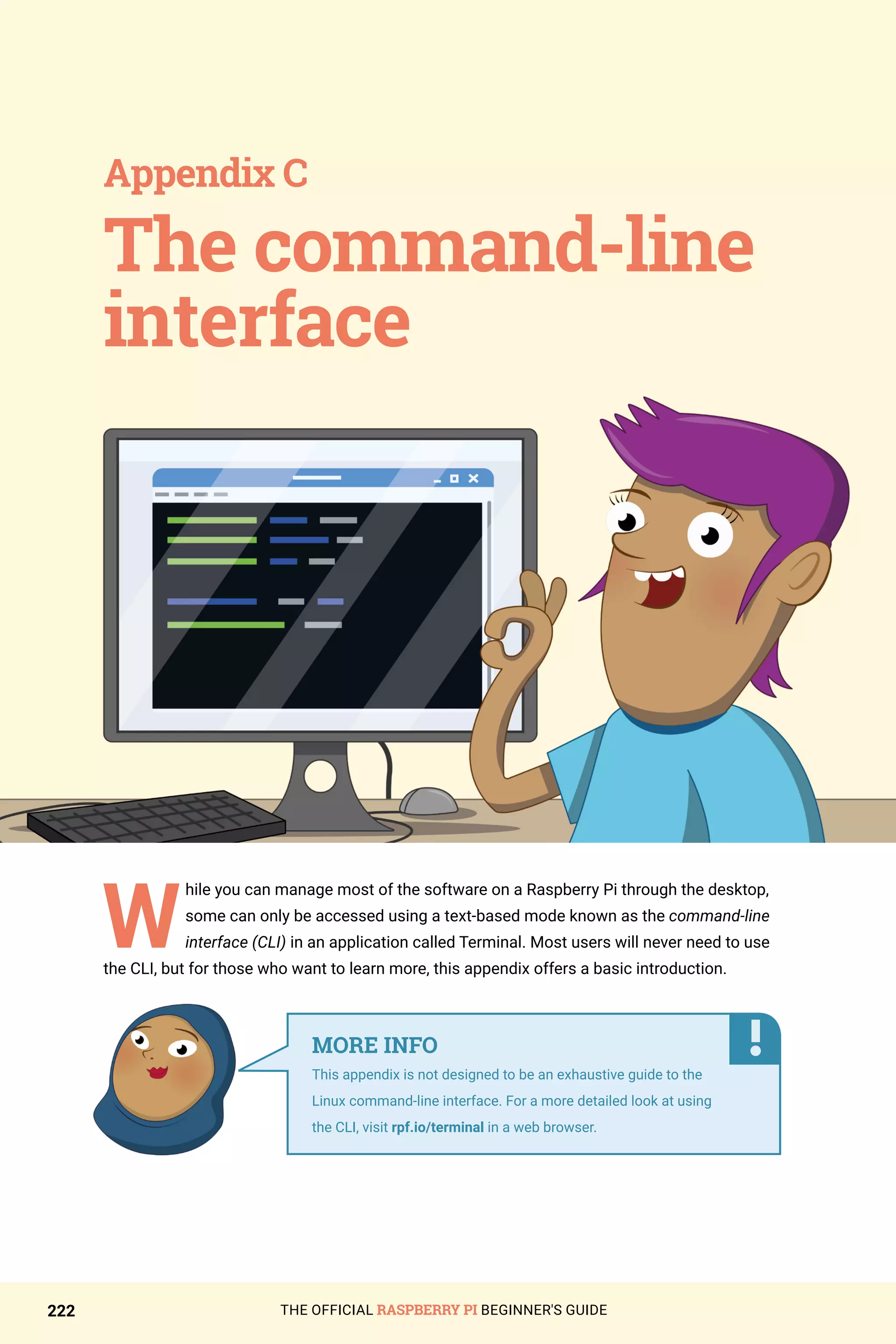 THE OFFICIAL RASPBERRY PI BEGINNER'S GUIDE
222
W
hile you can manage most of the software on a Raspberry Pi through the desktop,
some can only be accessed using a text-based mode known as the command-line
interface (CLI) in an application called Terminal. Most users will never need to use
the CLI, but for those who want to learn more, this appendix offers a basic introduction.
The command-line
interface
Appendix C
MORE INFO
This appendix is not designed to be an exhaustive guide to the
Linux command-line interface. For a more detailed look at using
the CLI, visit rpf.io/terminal in a web browser.
 