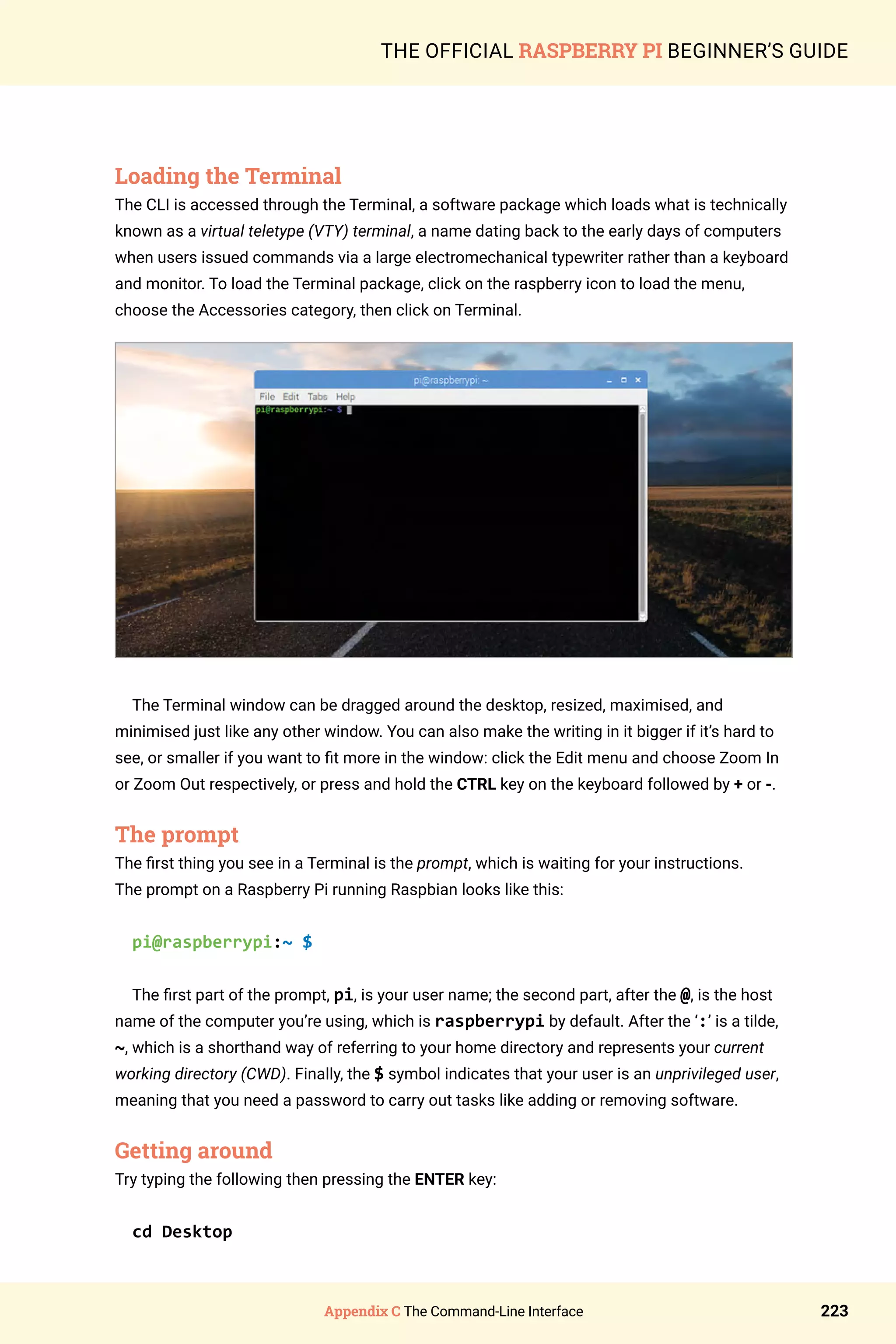 Appendix C The Command-Line Interface 223
THE OFFICIAL RASPBERRY PI BEGINNER’S GUIDE
Loading the Terminal
The CLI is accessed through the Terminal, a software package which loads what is technically
known as a virtual teletype (VTY) terminal, a name dating back to the early days of computers
when users issued commands via a large electromechanical typewriter rather than a keyboard
and monitor. To load the Terminal package, click on the raspberry icon to load the menu,
choose the Accessories category, then click on Terminal.
The Terminal window can be dragged around the desktop, resized, maximised, and
minimised just like any other window. You can also make the writing in it bigger if it’s hard to
see, or smaller if you want to fit more in the window: click the Edit menu and choose Zoom In
or Zoom Out respectively, or press and hold the CTRL key on the keyboard followed by + or -.
The prompt
The first thing you see in a Terminal is the prompt, which is waiting for your instructions.
The prompt on a Raspberry Pi running Raspbian looks like this:
pi@raspberrypi:~ $
The first part of the prompt, pi, is your user name; the second part, after the @, is the host
name of the computer you’re using, which is raspberrypi by default. After the ‘:’ is a tilde,
~, which is a shorthand way of referring to your home directory and represents your current
working directory (CWD). Finally, the $ symbol indicates that your user is an unprivileged user,
meaning that you need a password to carry out tasks like adding or removing software.
Getting around
Try typing the following then pressing the ENTER key:
cd Desktop
 