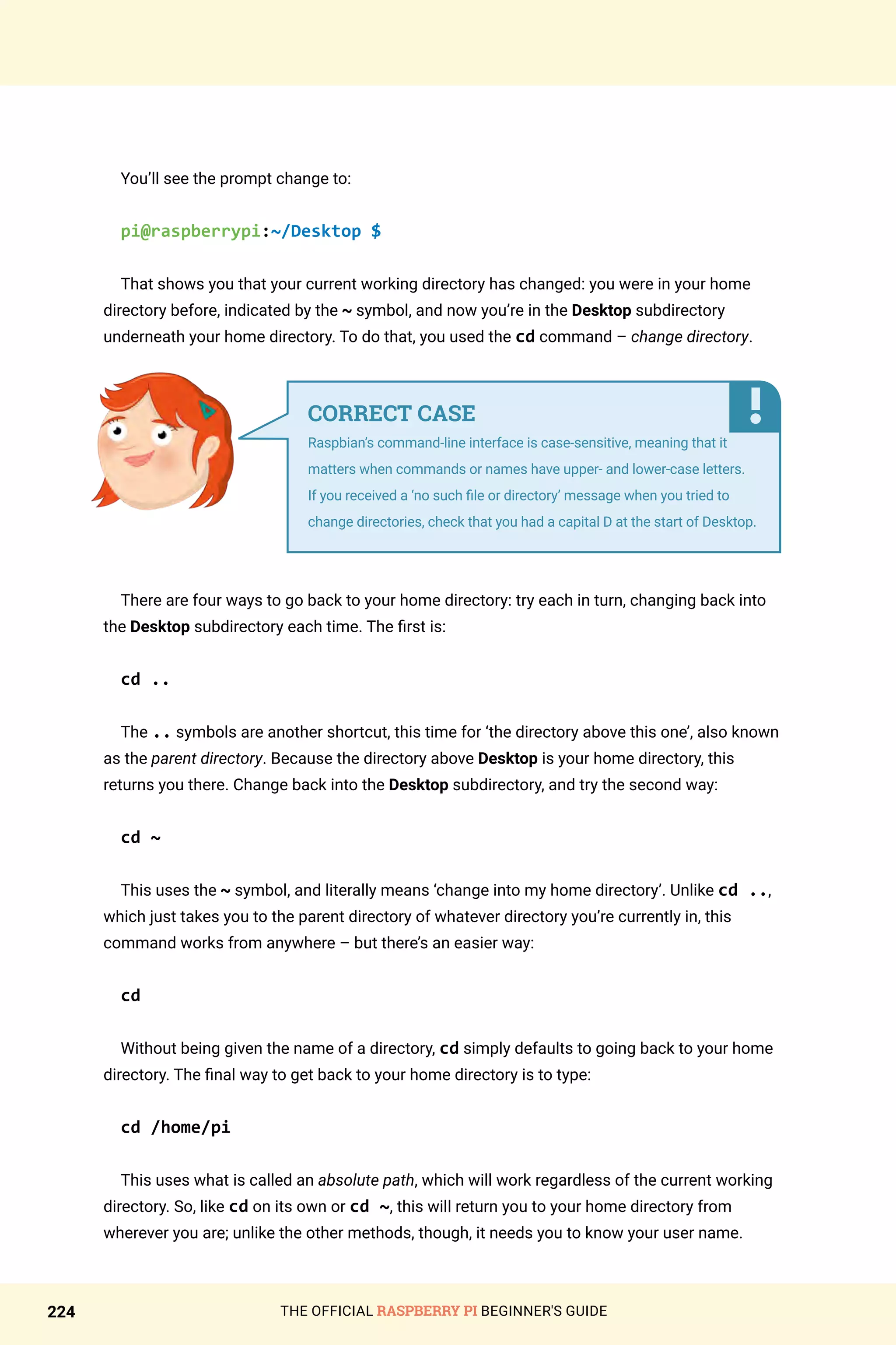 THE OFFICIAL RASPBERRY PI BEGINNER'S GUIDE
224
You’ll see the prompt change to:
pi@raspberrypi:~/Desktop $
That shows you that your current working directory has changed: you were in your home
directory before, indicated by the ~ symbol, and now you’re in the Desktop subdirectory
underneath your home directory. To do that, you used the cd command – change directory.
There are four ways to go back to your home directory: try each in turn, changing back into
the Desktop subdirectory each time. The first is:
cd ..
The .. symbols are another shortcut, this time for ‘the directory above this one’, also known
as the parent directory. Because the directory above Desktop is your home directory, this
returns you there. Change back into the Desktop subdirectory, and try the second way:
cd ~
This uses the ~ symbol, and literally means ‘change into my home directory’. Unlike cd ..,
which just takes you to the parent directory of whatever directory you’re currently in, this
command works from anywhere – but there’s an easier way:
cd
Without being given the name of a directory, cd simply defaults to going back to your home
directory. The final way to get back to your home directory is to type:
cd /home/pi
This uses what is called an absolute path, which will work regardless of the current working
directory. So, like cd on its own or cd ~, this will return you to your home directory from
wherever you are; unlike the other methods, though, it needs you to know your user name.
CORRECT CASE
Raspbian’s command-line interface is case-sensitive, meaning that it
matters when commands or names have upper- and lower-case letters.
If you received a ‘no such file or directory’ message when you tried to
change directories, check that you had a capital D at the start of Desktop.
 