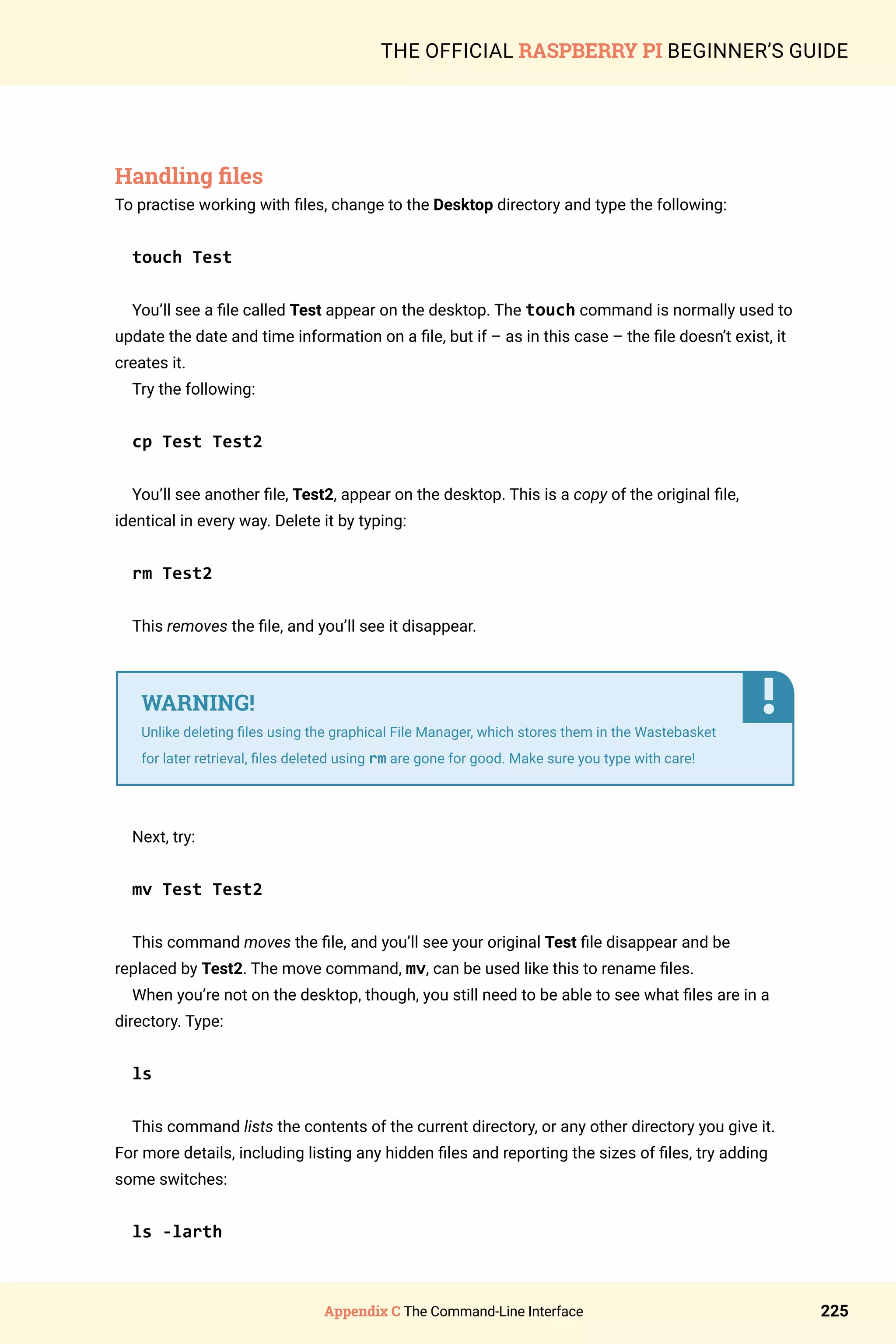 Appendix C The Command-Line Interface 225
THE OFFICIAL RASPBERRY PI BEGINNER’S GUIDE
Handling files
To practise working with files, change to the Desktop directory and type the following:
touch Test
You’ll see a file called Test appear on the desktop. The touch command is normally used to
update the date and time information on a file, but if – as in this case – the file doesn’t exist, it
creates it.
Try the following:
cp Test Test2
You’ll see another file, Test2, appear on the desktop. This is a copy of the original file,
identical in every way. Delete it by typing:
rm Test2
This removes the file, and you’ll see it disappear.
Next, try:
mv Test Test2
This command moves the file, and you’ll see your original Test file disappear and be
replaced by Test2. The move command, mv, can be used like this to rename files.
When you’re not on the desktop, though, you still need to be able to see what files are in a
directory. Type:
ls
This command lists the contents of the current directory, or any other directory you give it.
For more details, including listing any hidden files and reporting the sizes of files, try adding
some switches:
ls -larth
WARNING!
Unlike deleting files using the graphical File Manager, which stores them in the Wastebasket
for later retrieval, files deleted using rm are gone for good. Make sure you type with care!
 