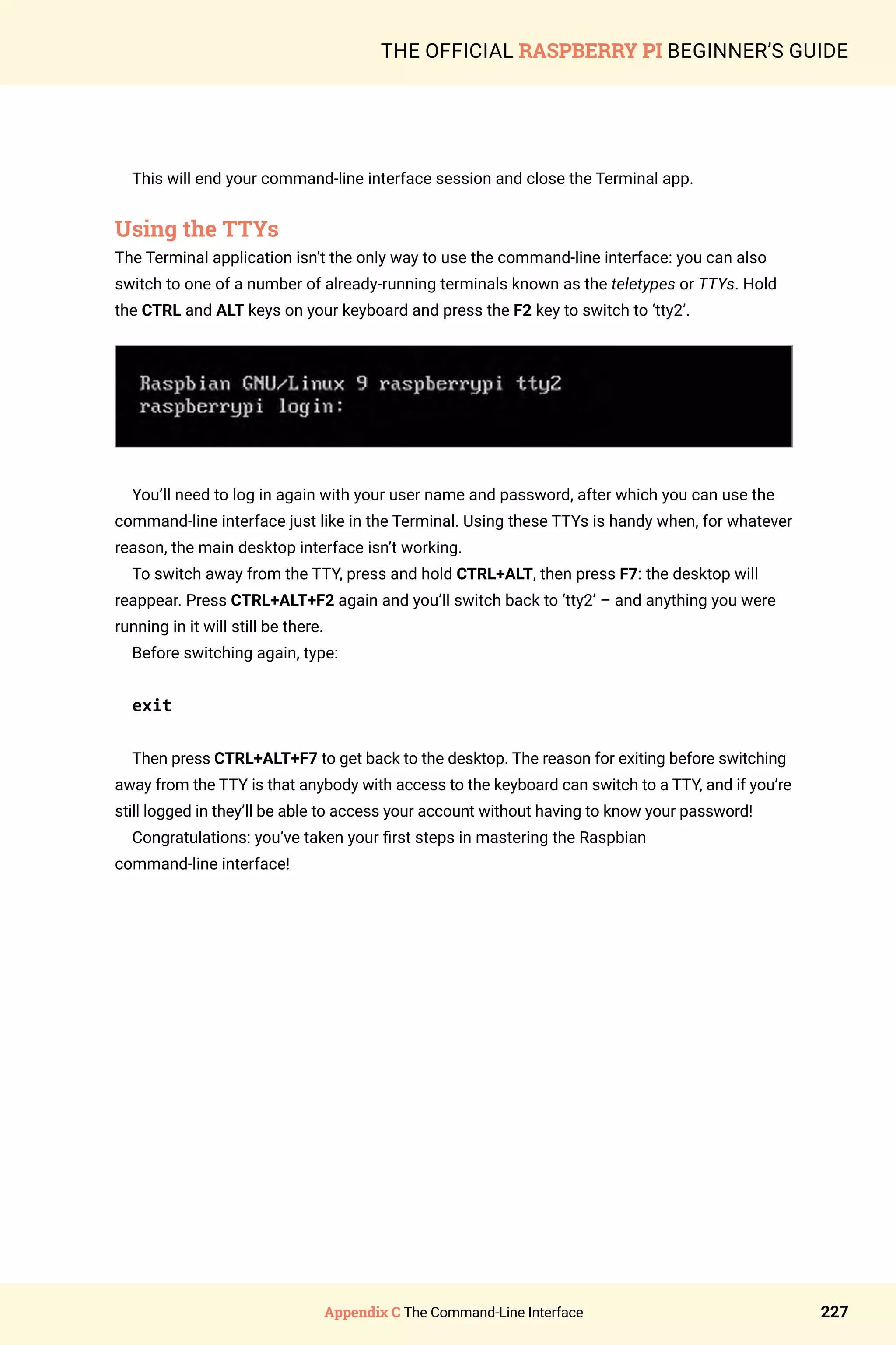 Appendix C The Command-Line Interface 227
THE OFFICIAL RASPBERRY PI BEGINNER’S GUIDE
This will end your command-line interface session and close the Terminal app.
Using the TTYs
The Terminal application isn’t the only way to use the command-line interface: you can also
switch to one of a number of already-running terminals known as the teletypes or TTYs. Hold
the CTRL and ALT keys on your keyboard and press the F2 key to switch to ‘tty2’.
You’ll need to log in again with your user name and password, after which you can use the
command-line interface just like in the Terminal. Using these TTYs is handy when, for whatever
reason, the main desktop interface isn’t working.
To switch away from the TTY, press and hold CTRL+ALT, then press F7: the desktop will
reappear. Press CTRL+ALT+F2 again and you’ll switch back to ‘tty2’ – and anything you were
running in it will still be there.
Before switching again, type:
exit
Then press CTRL+ALT+F7 to get back to the desktop. The reason for exiting before switching
away from the TTY is that anybody with access to the keyboard can switch to a TTY, and if you’re
still logged in they’ll be able to access your account without having to know your password!
Congratulations: you’ve taken your first steps in mastering the Raspbian
command-line interface!
 