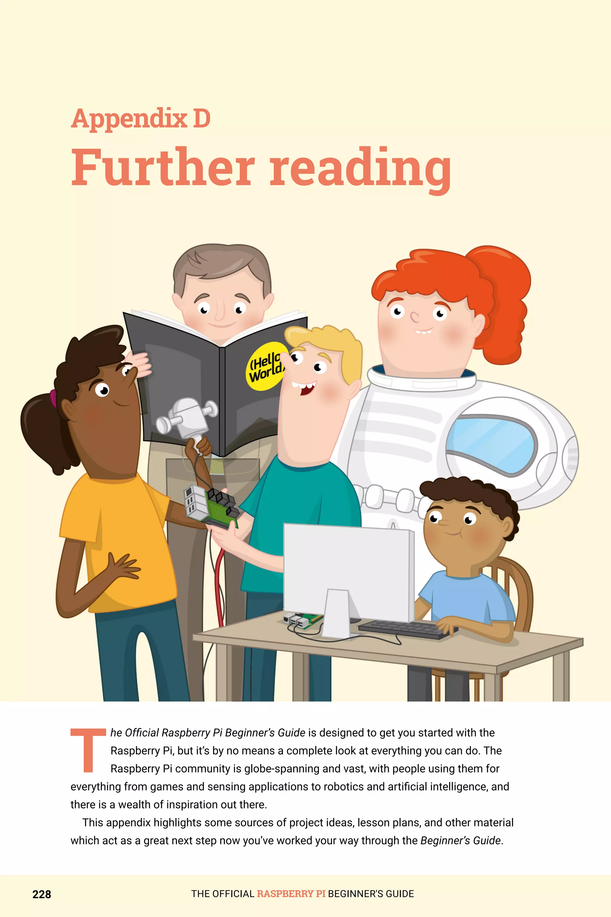 THE OFFICIAL RASPBERRY PI BEGINNER'S GUIDE
228
T
he Official Raspberry Pi Beginner’s Guide is designed to get you started with the
Raspberry Pi, but it’s by no means a complete look at everything you can do. The
Raspberry Pi community is globe-spanning and vast, with people using them for
everything from games and sensing applications to robotics and artificial intelligence, and
there is a wealth of inspiration out there.
This appendix highlights some sources of project ideas, lesson plans, and other material
which act as a great next step now you’ve worked your way through the Beginner’s Guide.
Further reading
Appendix D
 