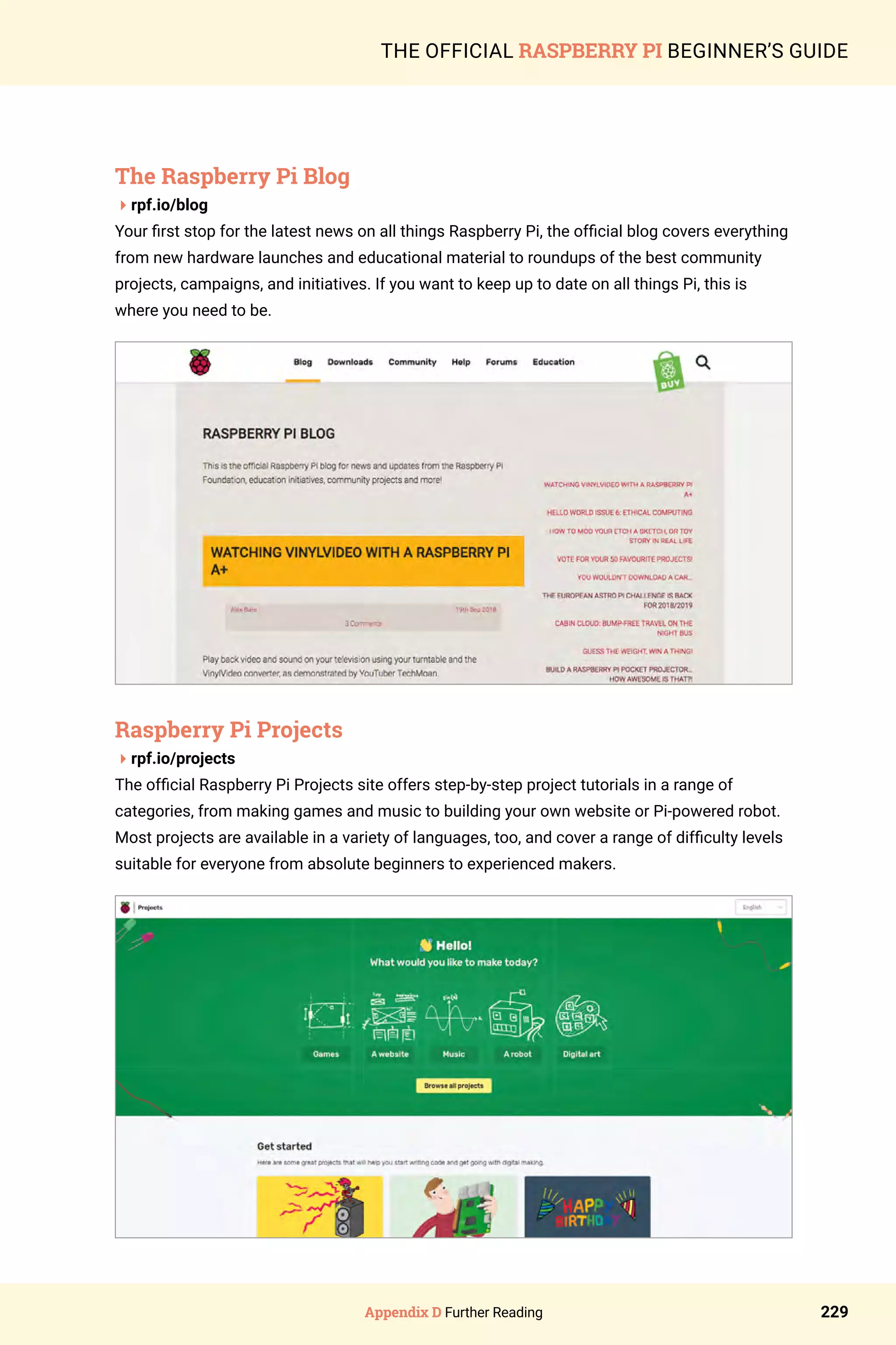 Appendix D Further Reading 229
THE OFFICIAL RASPBERRY PI BEGINNER’S GUIDE
The Raspberry Pi Blog
4rpf.io/blog
Your first stop for the latest news on all things Raspberry Pi, the official blog covers everything
from new hardware launches and educational material to roundups of the best community
projects, campaigns, and initiatives. If you want to keep up to date on all things Pi, this is
where you need to be.
Raspberry Pi Projects
4rpf.io/projects
The official Raspberry Pi Projects site offers step-by-step project tutorials in a range of
categories, from making games and music to building your own website or Pi-powered robot.
Most projects are available in a variety of languages, too, and cover a range of difficulty levels
suitable for everyone from absolute beginners to experienced makers.
 