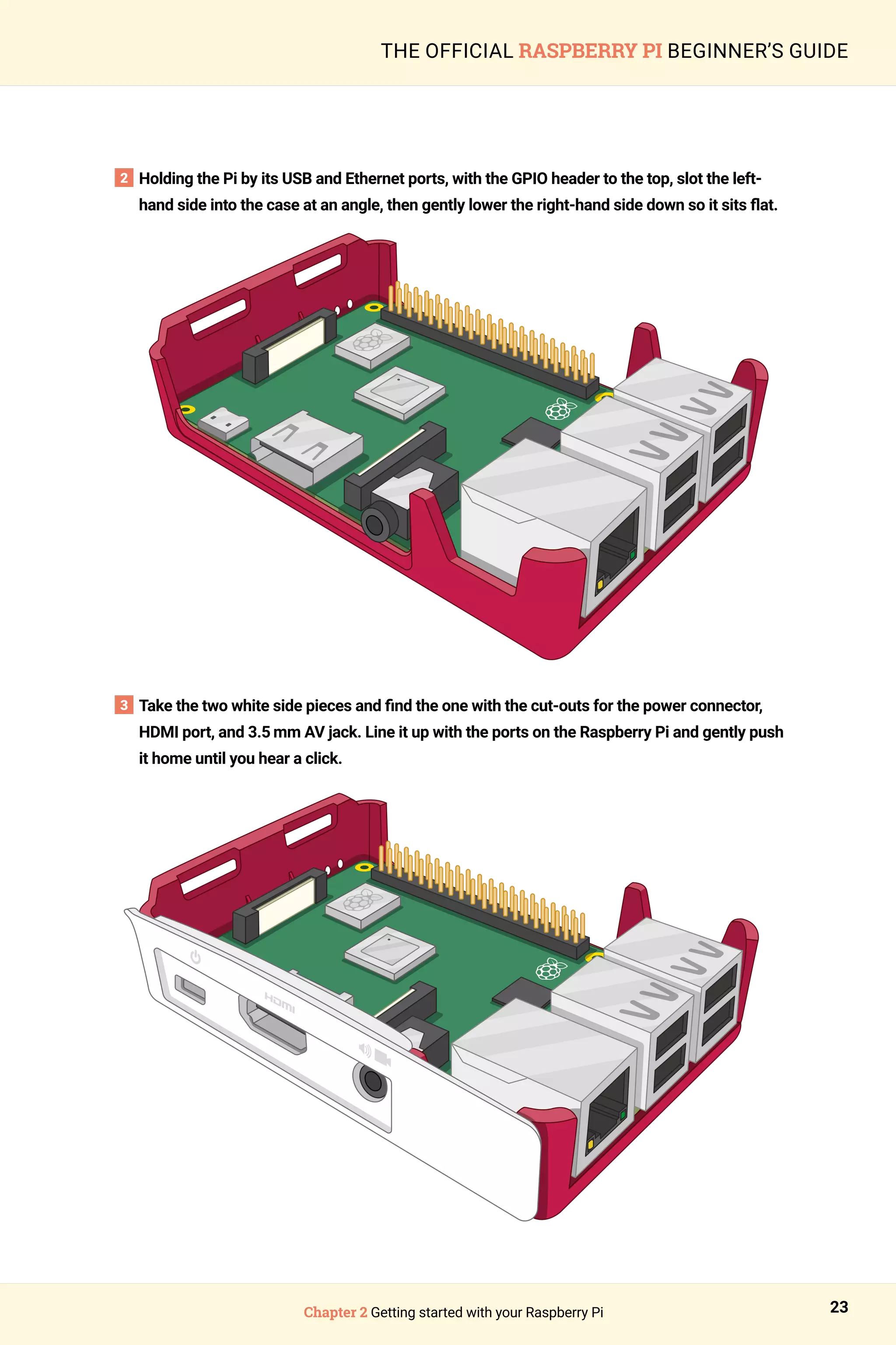 Chapter 2 Getting started with your Raspberry Pi 23
THE OFFICIAL RASPBERRY PI BEGINNER’S GUIDE
2 
Holding the Pi by its USB and Ethernet ports, with the GPIO header to the top, slot the left-
hand side into the case at an angle, then gently lower the right-hand side down so it sits flat.
3 
Take the two white side pieces and find the one with the cut-outs for the power connector,
HDMI port, and 3.5 mm AV jack. Line it up with the ports on the Raspberry Pi and gently push
it home until you hear a click.
 