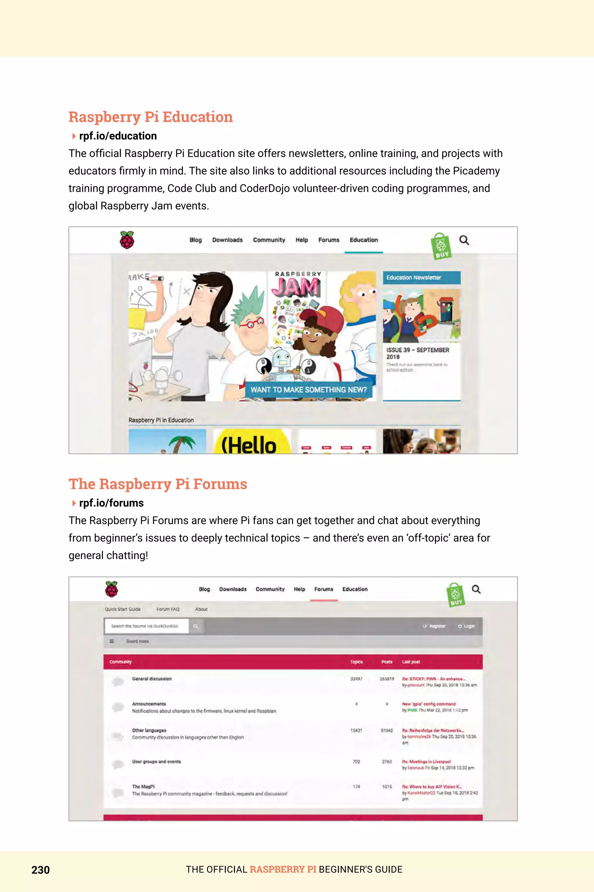 THE OFFICIAL RASPBERRY PI BEGINNER'S GUIDE
230
Raspberry Pi Education
4rpf.io/education
The official Raspberry Pi Education site offers newsletters, online training, and projects with
educators firmly in mind. The site also links to additional resources including the Picademy
training programme, Code Club and CoderDojo volunteer-driven coding programmes, and
global Raspberry Jam events.
The Raspberry Pi Forums
4rpf.io/forums
The Raspberry Pi Forums are where Pi fans can get together and chat about everything
from beginner’s issues to deeply technical topics – and there’s even an ‘off-topic’ area for
general chatting!
 