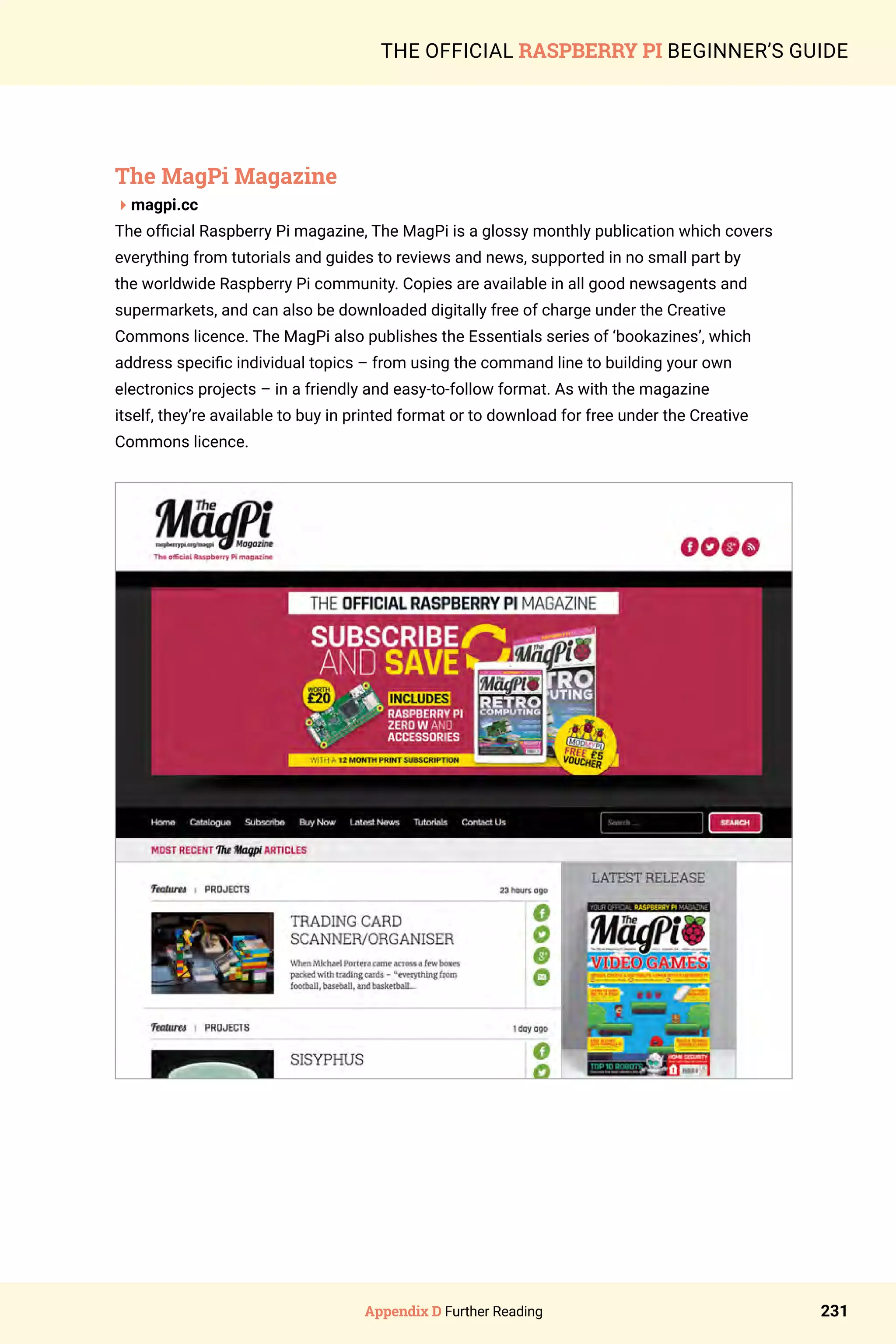 Appendix D Further Reading 231
THE OFFICIAL RASPBERRY PI BEGINNER’S GUIDE
The MagPi Magazine
4magpi.cc
The official Raspberry Pi magazine, The MagPi is a glossy monthly publication which covers
everything from tutorials and guides to reviews and news, supported in no small part by
the worldwide Raspberry Pi community. Copies are available in all good newsagents and
supermarkets, and can also be downloaded digitally free of charge under the Creative
Commons licence. The MagPi also publishes the Essentials series of ‘bookazines’, which
address specific individual topics – from using the command line to building your own
electronics projects – in a friendly and easy-to-follow format. As with the magazine
itself, they’re available to buy in printed format or to download for free under the Creative
Commons licence.
 