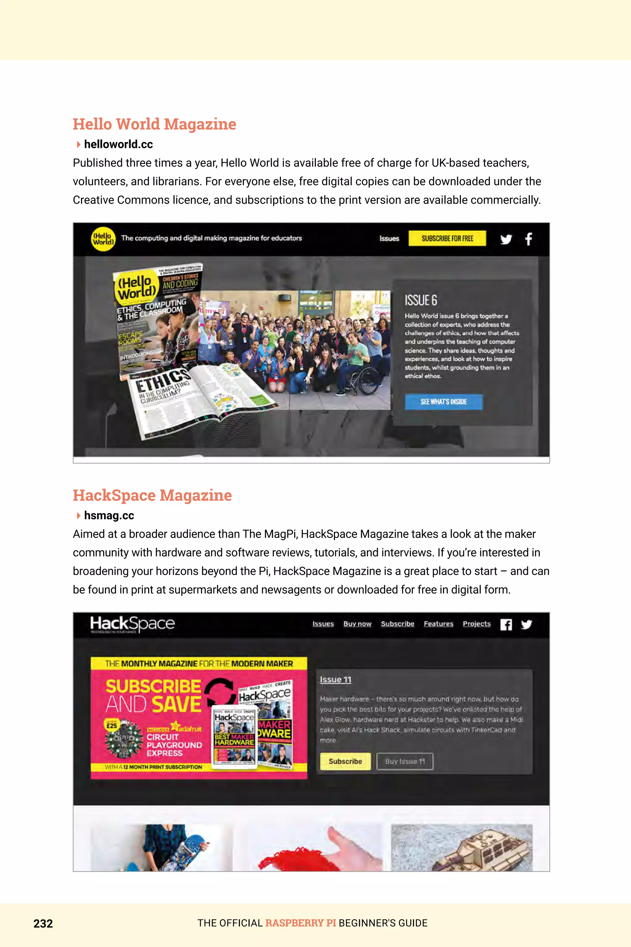 THE OFFICIAL RASPBERRY PI BEGINNER'S GUIDE
232
Hello World Magazine
4helloworld.cc
Published three times a year, Hello World is available free of charge for UK-based teachers,
volunteers, and librarians. For everyone else, free digital copies can be downloaded under the
Creative Commons licence, and subscriptions to the print version are available commercially.
HackSpace Magazine
4hsmag.cc
Aimed at a broader audience than The MagPi, HackSpace Magazine takes a look at the maker
community with hardware and software reviews, tutorials, and interviews. If you’re interested in
broadening your horizons beyond the Pi, HackSpace Magazine is a great place to start – and can
be found in print at supermarkets and newsagents or downloaded for free in digital form.
 