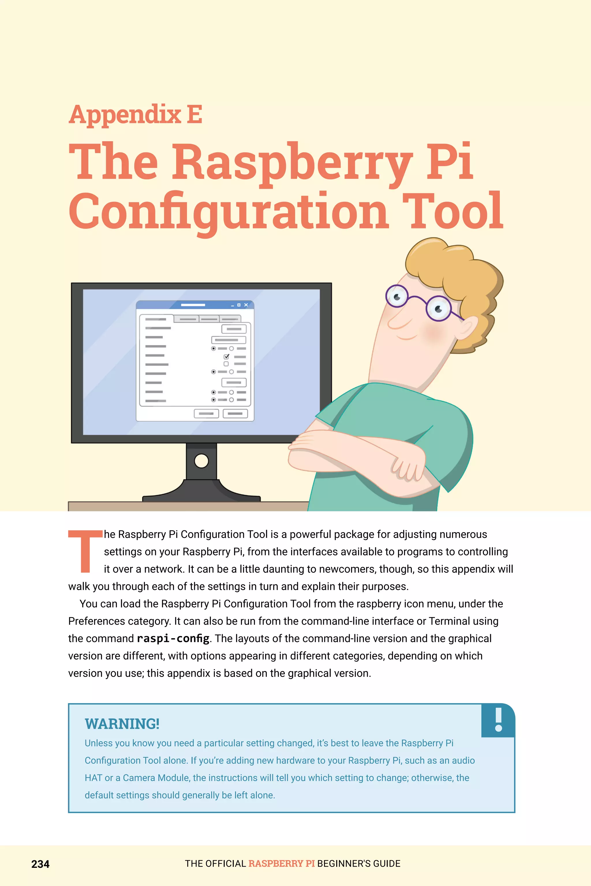 THE OFFICIAL RASPBERRY PI BEGINNER'S GUIDE
234
T
he Raspberry Pi Configuration Tool is a powerful package for adjusting numerous
settings on your Raspberry Pi, from the interfaces available to programs to controlling
it over a network. It can be a little daunting to newcomers, though, so this appendix will
walk you through each of the settings in turn and explain their purposes.
You can load the Raspberry Pi Configuration Tool from the raspberry icon menu, under the
Preferences category. It can also be run from the command-line interface or Terminal using
the command raspi-config. The layouts of the command-line version and the graphical
version are different, with options appearing in different categories, depending on which
version you use; this appendix is based on the graphical version.
The Raspberry Pi
Configuration Tool
Appendix E
WARNING!
Unless you know you need a particular setting changed, it’s best to leave the Raspberry Pi
Configuration Tool alone. If you’re adding new hardware to your Raspberry Pi, such as an audio
HAT or a Camera Module, the instructions will tell you which setting to change; otherwise, the
default settings should generally be left alone.
 