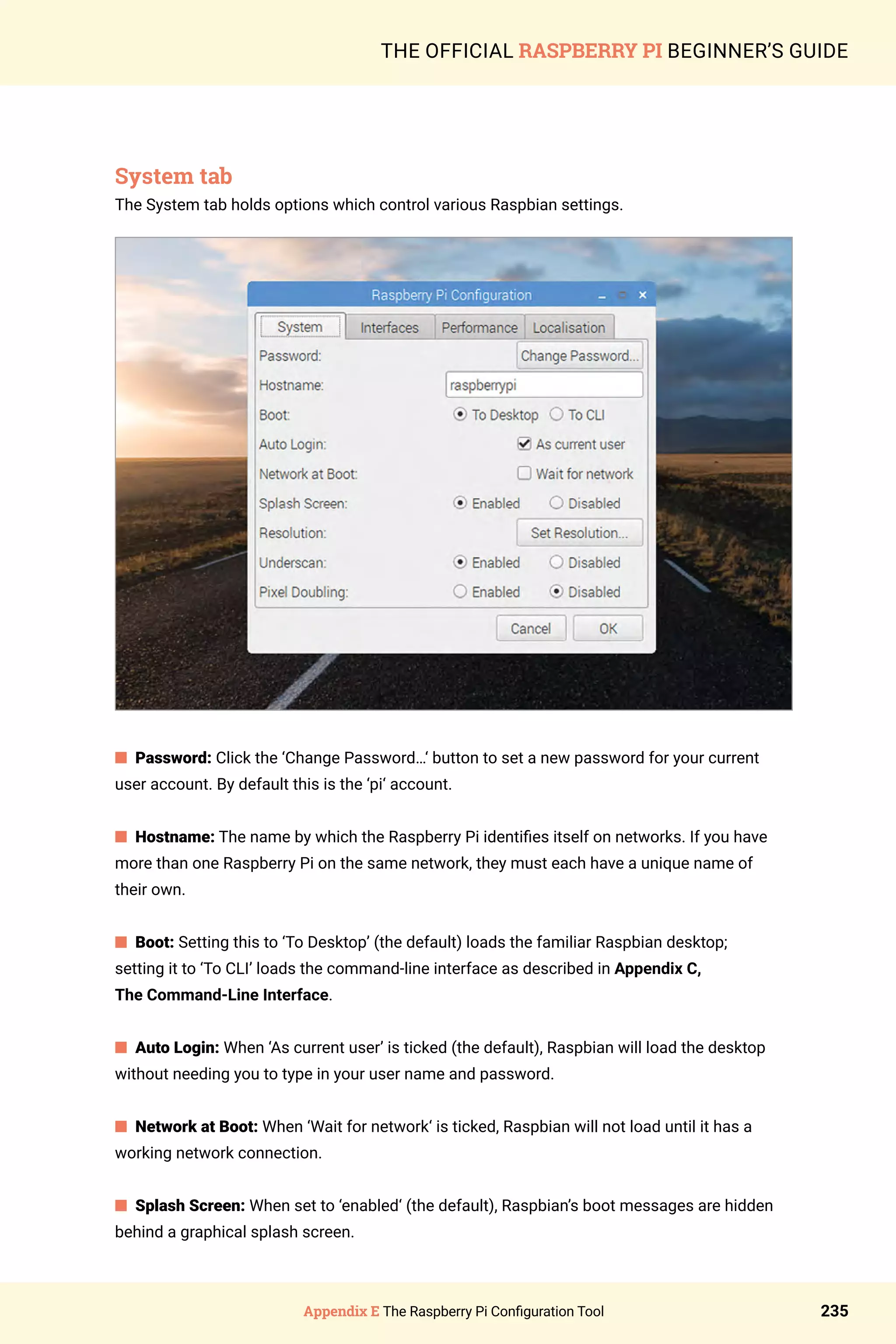 Appendix E The Raspberry Pi Configuration Tool 235
THE OFFICIAL RASPBERRY PI BEGINNER’S GUIDE
System tab
The System tab holds options which control various Raspbian settings.
n Password: Click the ‘Change Password…‘ button to set a new password for your current
user account. By default this is the ‘pi‘ account.
n Hostname: The name by which the Raspberry Pi identifies itself on networks. If you have
more than one Raspberry Pi on the same network, they must each have a unique name of
their own.
n Boot: Setting this to ‘To Desktop’ (the default) loads the familiar Raspbian desktop;
setting it to ‘To CLI’ loads the command-line interface as described in Appendix C,
The Command-Line Interface.
n Auto Login: When ‘As current user’ is ticked (the default), Raspbian will load the desktop
without needing you to type in your user name and password.
n Network at Boot: When ‘Wait for network‘ is ticked, Raspbian will not load until it has a
working network connection.
n Splash Screen: When set to ‘enabled‘ (the default), Raspbian’s boot messages are hidden
behind a graphical splash screen.
 