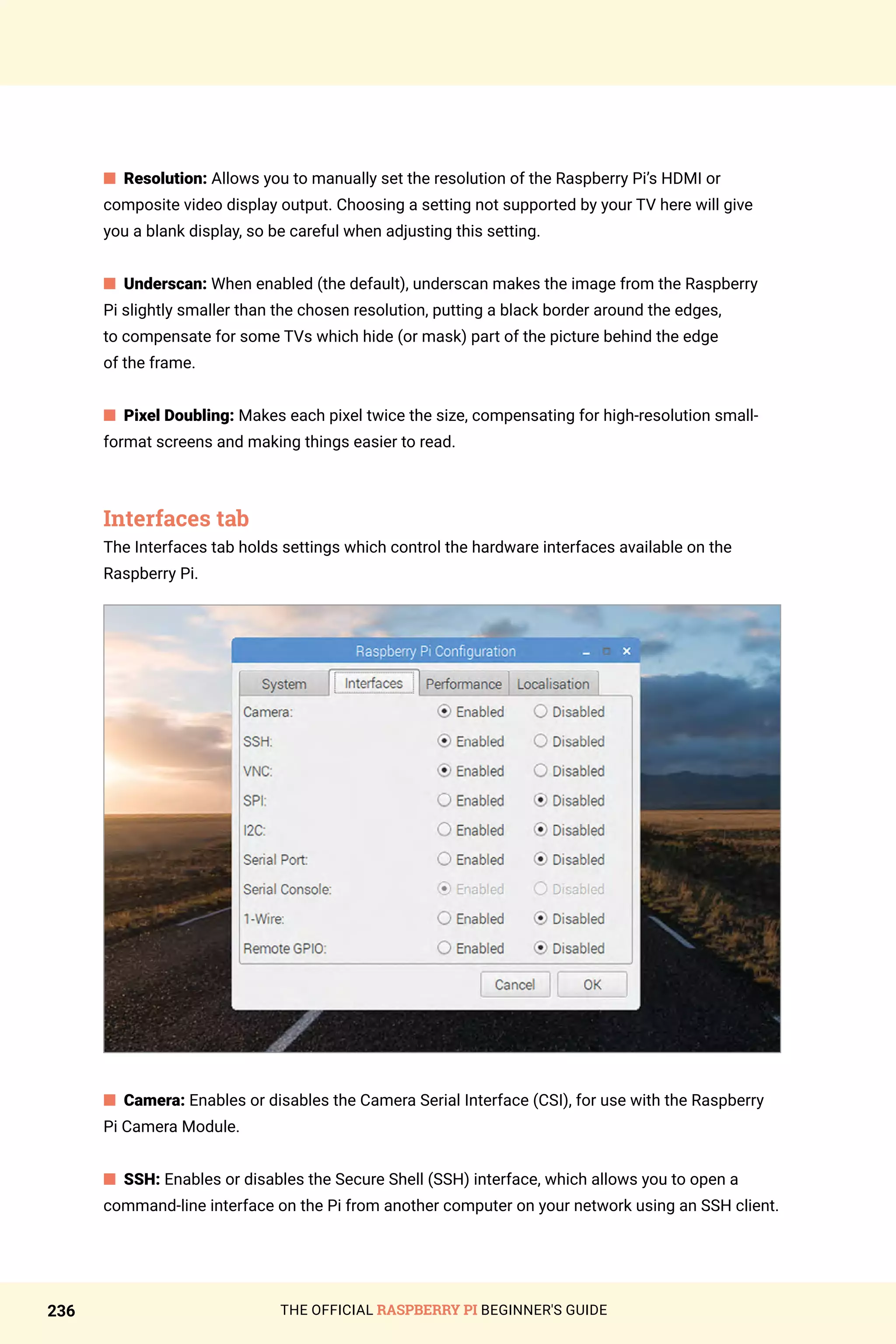 THE OFFICIAL RASPBERRY PI BEGINNER'S GUIDE
236
n Resolution: Allows you to manually set the resolution of the Raspberry Pi’s HDMI or
composite video display output. Choosing a setting not supported by your TV here will give
you a blank display, so be careful when adjusting this setting.
n Underscan: When enabled (the default), underscan makes the image from the Raspberry
Pi slightly smaller than the chosen resolution, putting a black border around the edges,
to compensate for some TVs which hide (or mask) part of the picture behind the edge
of the frame.
n Pixel Doubling: Makes each pixel twice the size, compensating for high-resolution small-
format screens and making things easier to read.
Interfaces tab
The Interfaces tab holds settings which control the hardware interfaces available on the
Raspberry Pi.
n Camera: Enables or disables the Camera Serial Interface (CSI), for use with the Raspberry
Pi Camera Module.
n SSH: Enables or disables the Secure Shell (SSH) interface, which allows you to open a
command-line interface on the Pi from another computer on your network using an SSH client.
 