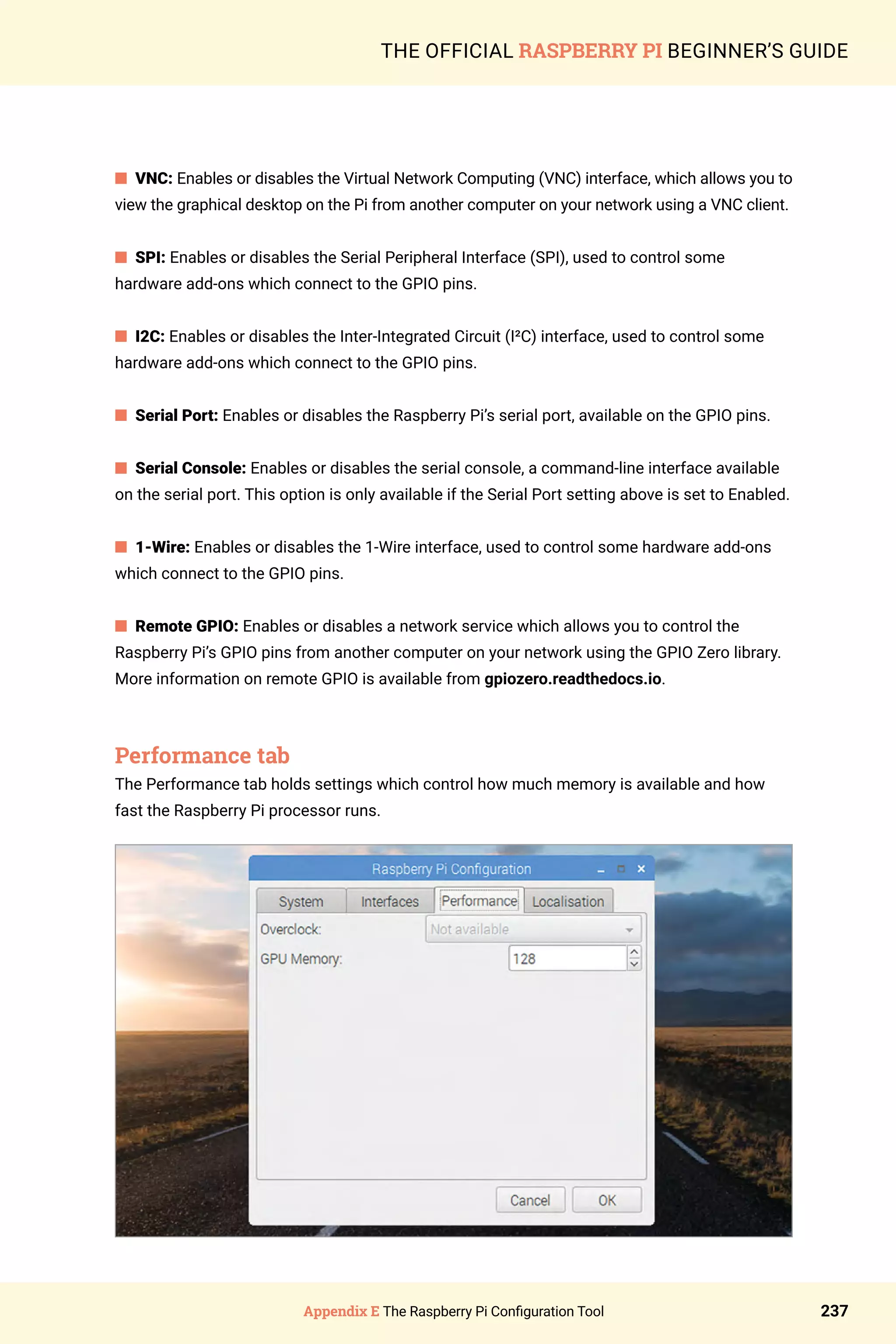 Appendix E The Raspberry Pi Configuration Tool 237
THE OFFICIAL RASPBERRY PI BEGINNER’S GUIDE
n VNC: Enables or disables the Virtual Network Computing (VNC) interface, which allows you to
view the graphical desktop on the Pi from another computer on your network using a VNC client.
n SPI: Enables or disables the Serial Peripheral Interface (SPI), used to control some
hardware add-ons which connect to the GPIO pins.
n I2C: Enables or disables the Inter-Integrated Circuit (I²C) interface, used to control some
hardware add-ons which connect to the GPIO pins.
n Serial Port: Enables or disables the Raspberry Pi’s serial port, available on the GPIO pins.
n Serial Console: Enables or disables the serial console, a command-line interface available
on the serial port. This option is only available if the Serial Port setting above is set to Enabled.
n 1-Wire: Enables or disables the 1-Wire interface, used to control some hardware add-ons
which connect to the GPIO pins.
n Remote GPIO: Enables or disables a network service which allows you to control the
Raspberry Pi’s GPIO pins from another computer on your network using the GPIO Zero library.
More information on remote GPIO is available from gpiozero.readthedocs.io.
Performance tab
The Performance tab holds settings which control how much memory is available and how
fast the Raspberry Pi processor runs.
 