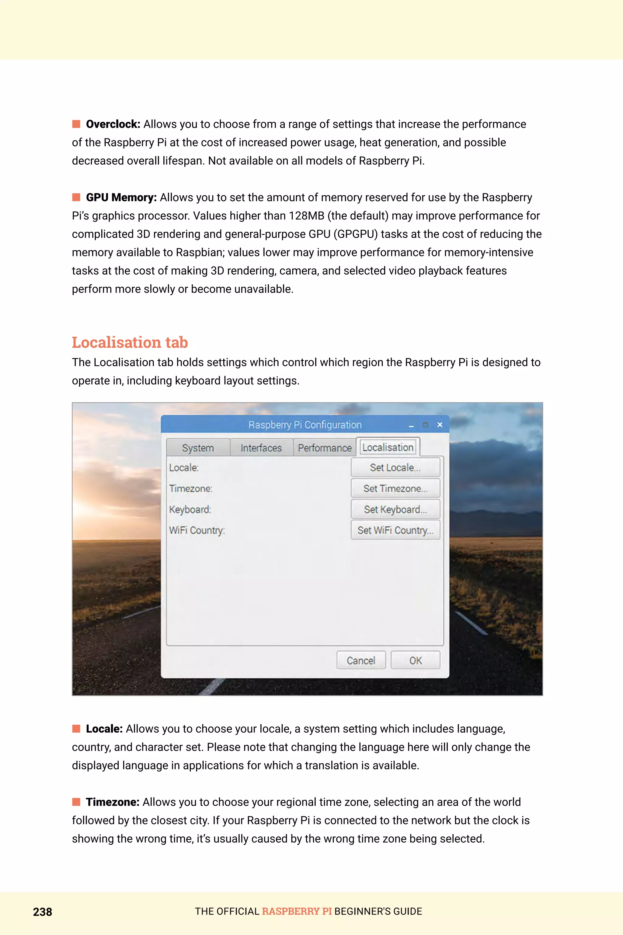THE OFFICIAL RASPBERRY PI BEGINNER'S GUIDE
238
n Overclock: Allows you to choose from a range of settings that increase the performance
of the Raspberry Pi at the cost of increased power usage, heat generation, and possible
decreased overall lifespan. Not available on all models of Raspberry Pi.
n GPU Memory: Allows you to set the amount of memory reserved for use by the Raspberry
Pi’s graphics processor. Values higher than 128MB (the default) may improve performance for
complicated 3D rendering and general-purpose GPU (GPGPU) tasks at the cost of reducing the
memory available to Raspbian; values lower may improve performance for memory-intensive
tasks at the cost of making 3D rendering, camera, and selected video playback features
perform more slowly or become unavailable.
Localisation tab
The Localisation tab holds settings which control which region the Raspberry Pi is designed to
operate in, including keyboard layout settings.
n Locale: Allows you to choose your locale, a system setting which includes language,
country, and character set. Please note that changing the language here will only change the
displayed language in applications for which a translation is available.
n Timezone: Allows you to choose your regional time zone, selecting an area of the world
followed by the closest city. If your Raspberry Pi is connected to the network but the clock is
showing the wrong time, it’s usually caused by the wrong time zone being selected.
 