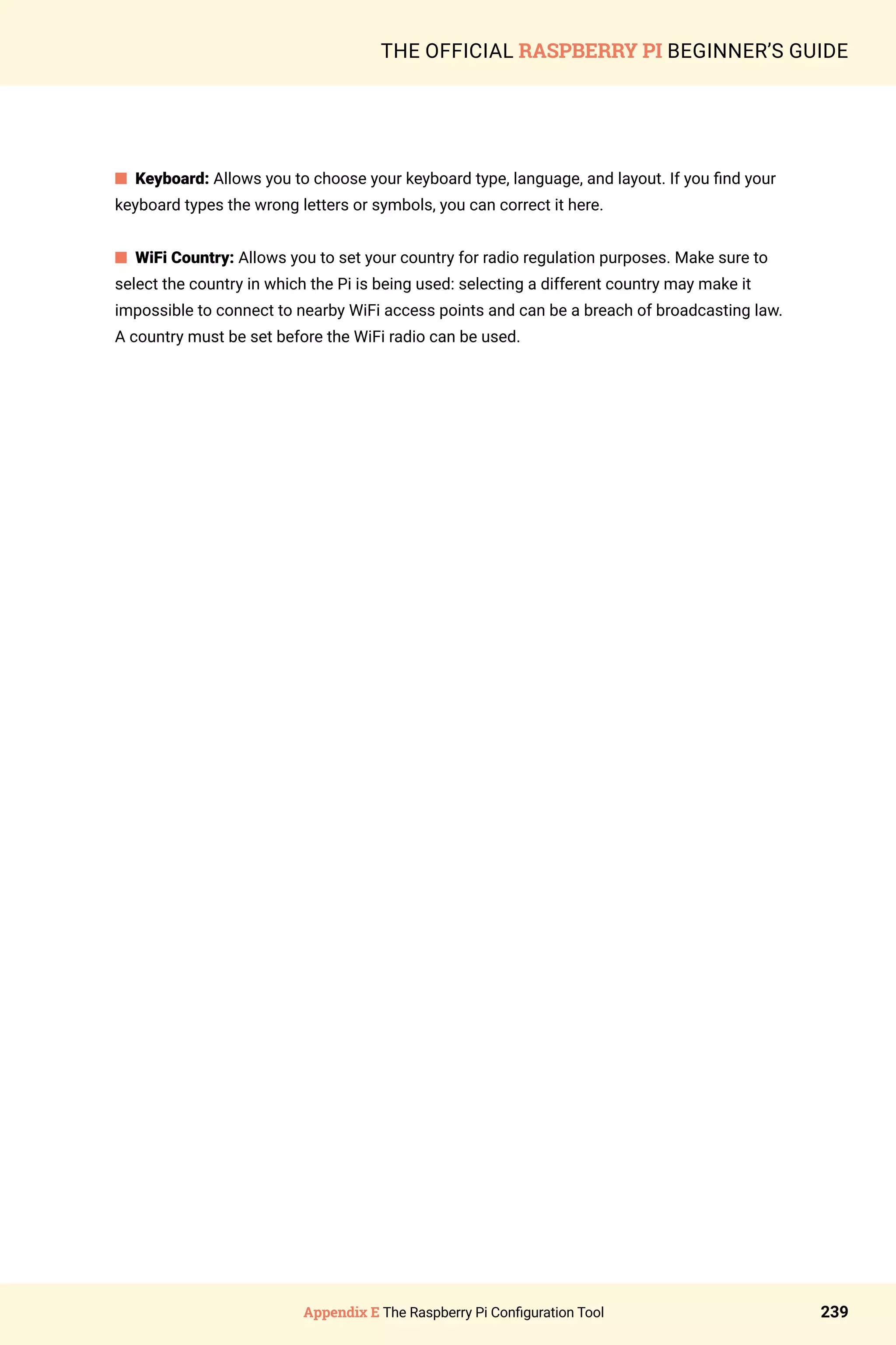 Appendix E The Raspberry Pi Configuration Tool 239
THE OFFICIAL RASPBERRY PI BEGINNER’S GUIDE
n Keyboard: Allows you to choose your keyboard type, language, and layout. If you find your
keyboard types the wrong letters or symbols, you can correct it here.
n WiFi Country: Allows you to set your country for radio regulation purposes. Make sure to
select the country in which the Pi is being used: selecting a different country may make it
impossible to connect to nearby WiFi access points and can be a breach of broadcasting law.
A country must be set before the WiFi radio can be used.
 