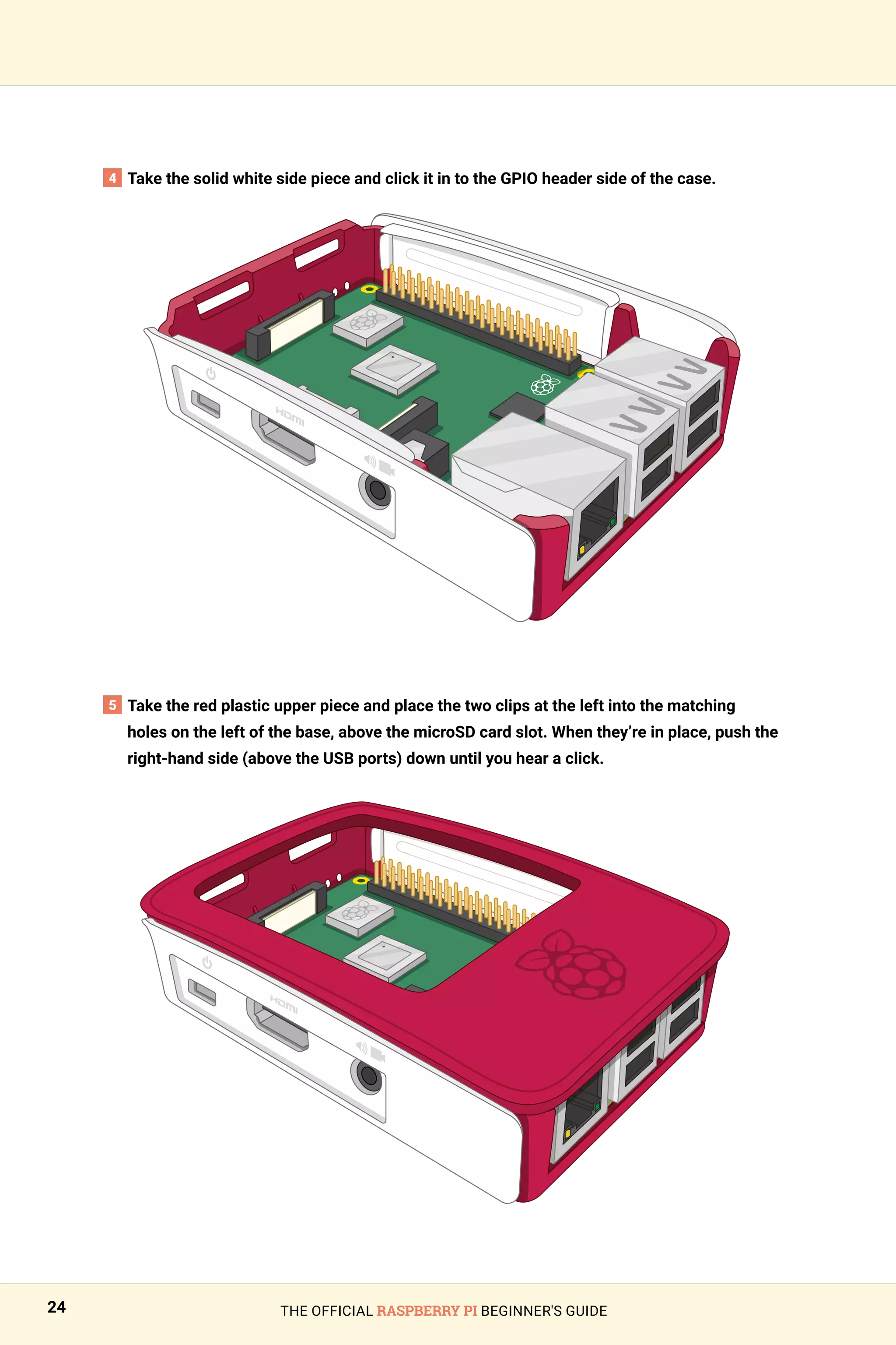 THE OFFICIAL RASPBERRY PI BEGINNER'S GUIDE
24
4 Take the solid white side piece and click it in to the GPIO header side of the case.
5 
Take the red plastic upper piece and place the two clips at the left into the matching
holes on the left of the base, above the microSD card slot. When they’re in place, push the
right‑hand side (above the USB ports) down until you hear a click.
 