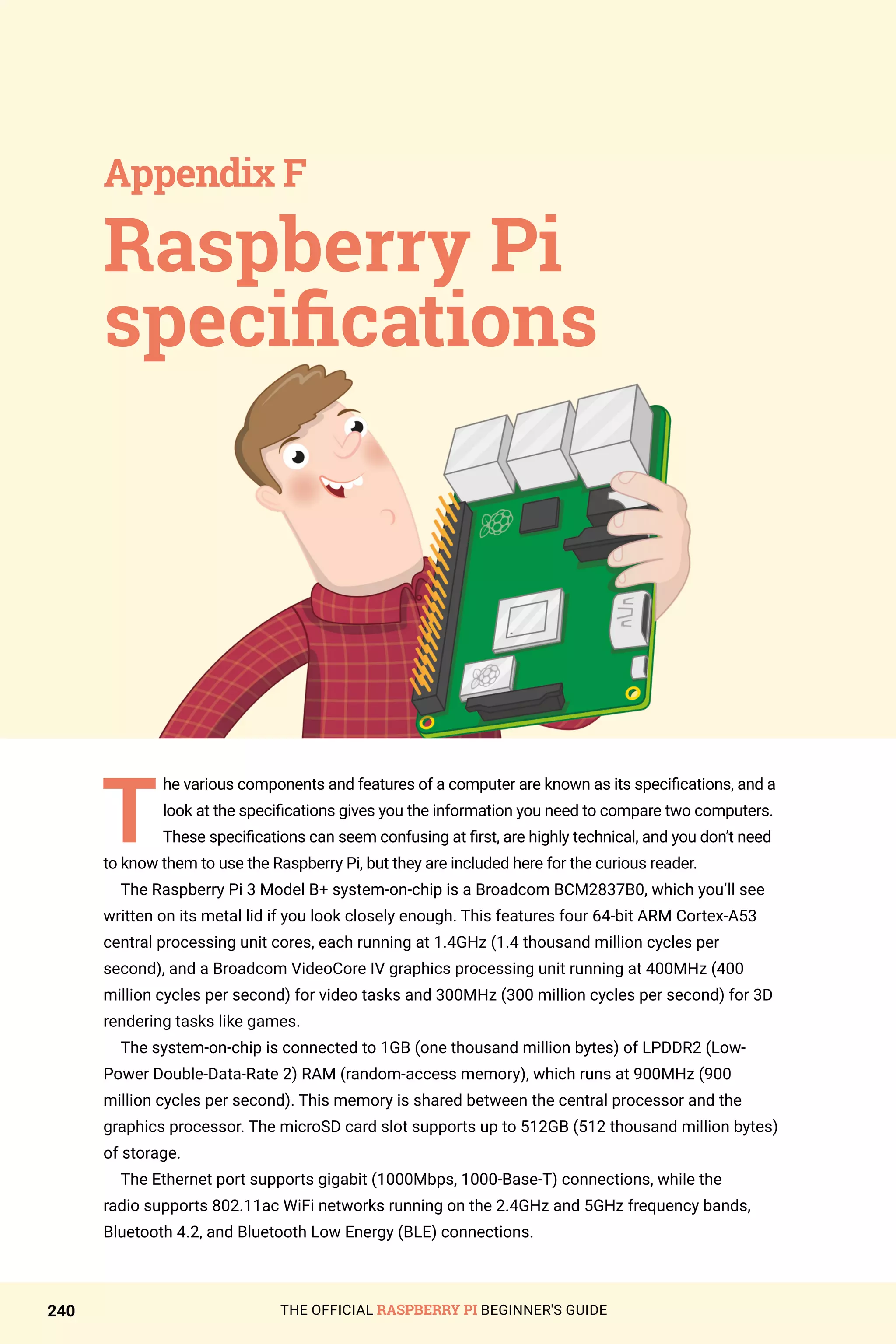 THE OFFICIAL RASPBERRY PI BEGINNER'S GUIDE
240
T
he various components and features of a computer are known as its specifications, and a
look at the specifications gives you the information you need to compare two computers.
These specifications can seem confusing at first, are highly technical, and you don’t need
to know them to use the Raspberry Pi, but they are included here for the curious reader.
The Raspberry Pi 3 Model B+ system-on-chip is a Broadcom BCM2837B0, which you’ll see
written on its metal lid if you look closely enough. This features four 64-bit ARM Cortex-A53
central processing unit cores, each running at 1.4GHz (1.4 thousand million cycles per
second), and a Broadcom VideoCore IV graphics processing unit running at 400MHz (400
million cycles per second) for video tasks and 300MHz (300 million cycles per second) for 3D
rendering tasks like games.
The system-on-chip is connected to 1GB (one thousand million bytes) of LPDDR2 (Low-
Power Double-Data-Rate 2) RAM (random-access memory), which runs at 900MHz (900
million cycles per second). This memory is shared between the central processor and the
graphics processor. The microSD card slot supports up to 512GB (512 thousand million bytes)
of storage.
The Ethernet port supports gigabit (1000Mbps, 1000-Base-T) connections, while the
radio supports 802.11ac WiFi networks running on the 2.4GHz and 5GHz frequency bands,
Bluetooth 4.2, and Bluetooth Low Energy (BLE) connections.
Raspberry Pi
specifications
Appendix F
 