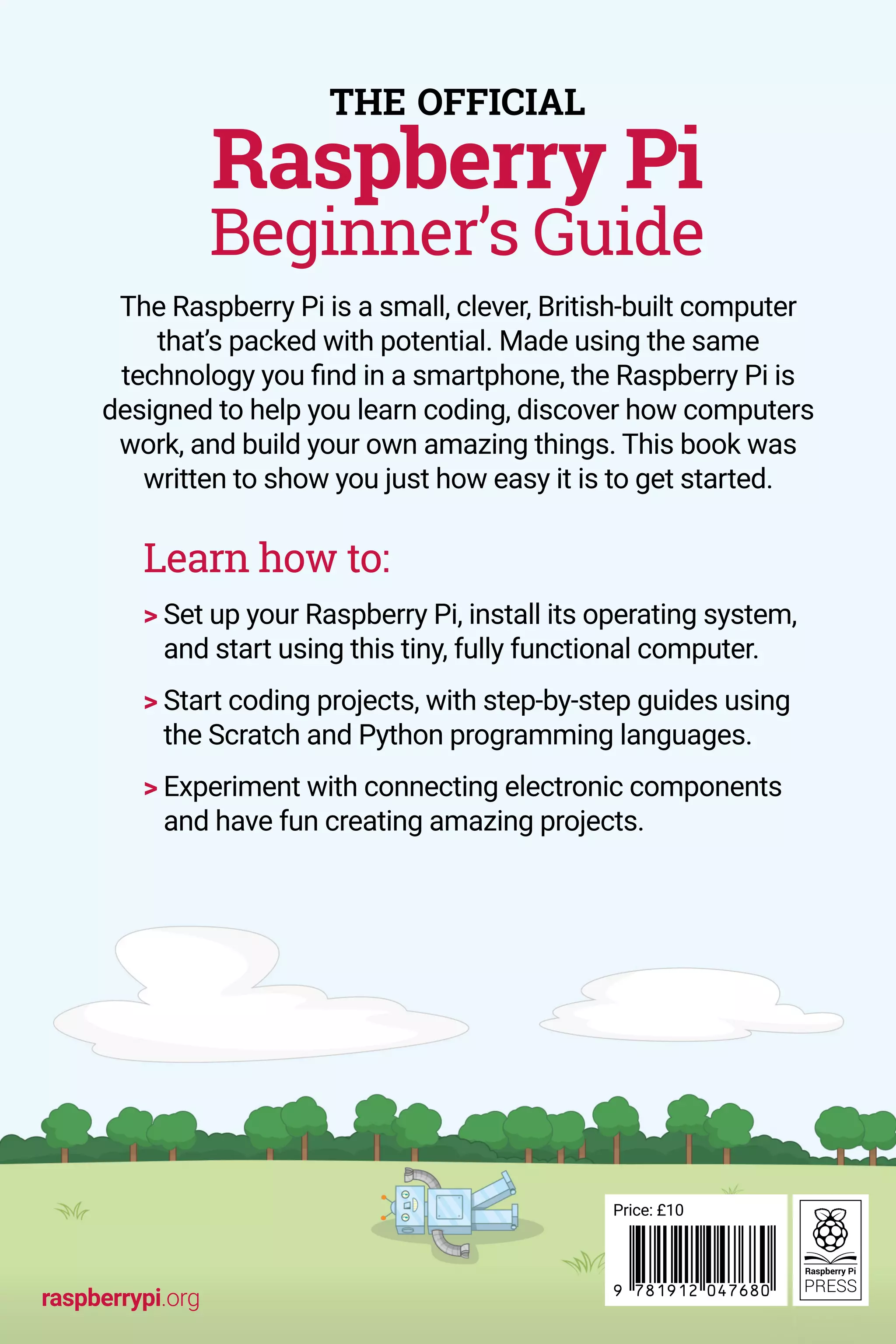 The Raspberry Pi is a small, clever, British-built computer
that’s packed with potential. Made using the same
technology you find in a smartphone, the Raspberry Pi is
designed to help you learn coding, discover how computers
work, and build your own amazing things. This book was
written to show you just how easy it is to get started.
Learn how to:
 
Set up your Raspberry Pi, install its operating system,
and start using this tiny, fully functional computer.
 
Start coding projects, with step-by-step guides using
the Scratch and Python programming languages.
 
Experiment with connecting electronic components
and have fun creating amazing projects.
THE OFFICIAL
Raspberry Pi
Beginner’s Guide
raspberrypi.org
Price: £10
 