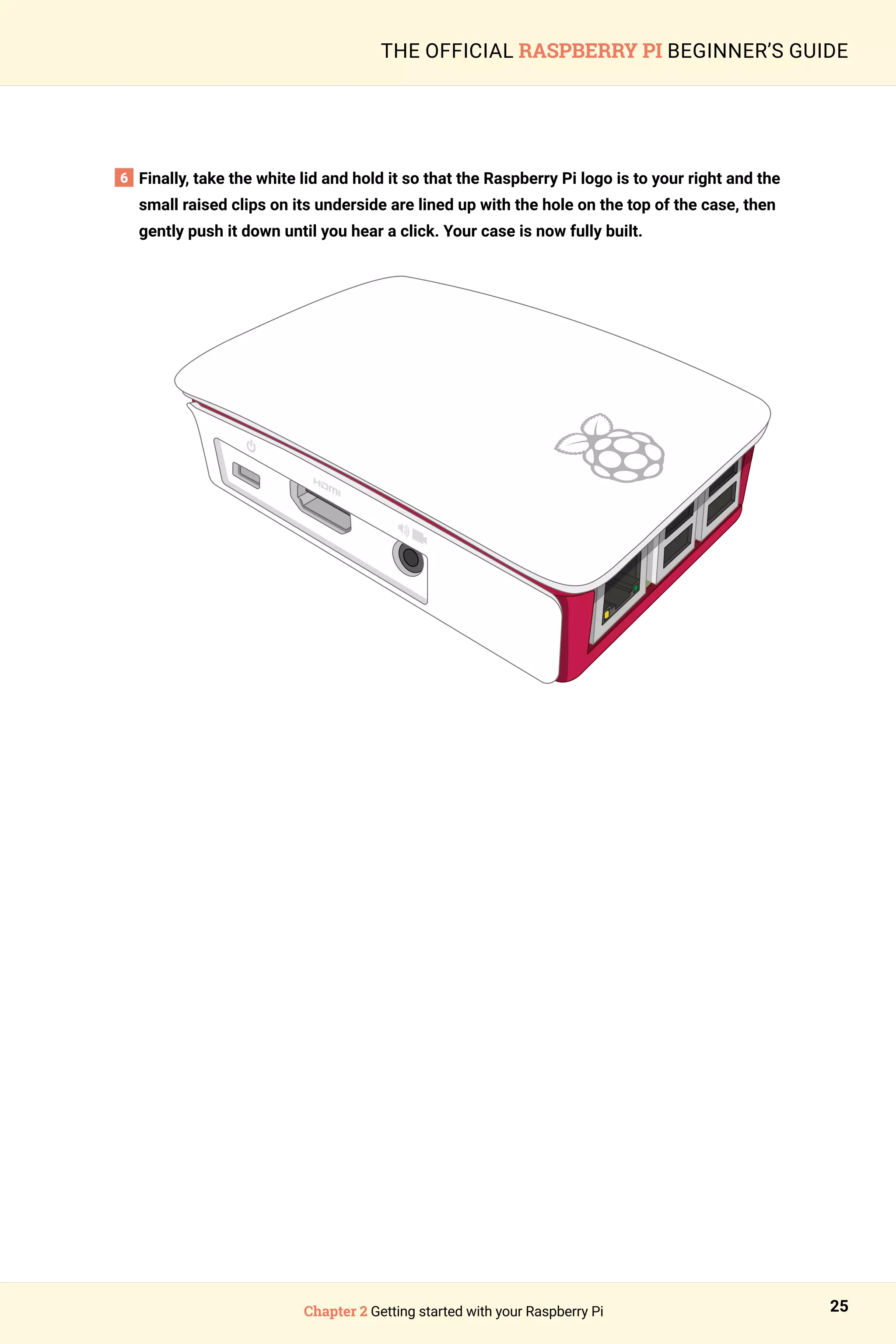 Chapter 2 Getting started with your Raspberry Pi 25
THE OFFICIAL RASPBERRY PI BEGINNER’S GUIDE
6 
Finally, take the white lid and hold it so that the Raspberry Pi logo is to your right and the
small raised clips on its underside are lined up with the hole on the top of the case, then
gently push it down until you hear a click. Your case is now fully built.
 
